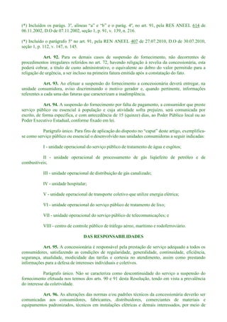 (*) 614 de
06.11.2002, D.O de 07.11.2002, seção 1, p. 91, v. 139, n. 216.
(*) Incluído o parágrafo 5º no art. 91, pela REN ANEEL 407 de 27.07.2010, D.O de 30.07.2010,
seção 1, p. 112, v. 147, n. 145.
Art. 92. Para os demais casos de suspensão do fornecimento, não decorrentes de
procedimentos irregulares referidos no art. 72, havendo religação à revelia da concessionária, esta
poderá cobrar, a título de custo administrativo, o equivalente ao dobro do valor permitido para a
religação de urgência, a ser incluso na primeira fatura emitida após a constatação do fato.
Art. 93. Ao efetuar a suspensão do fornecimento a concessionária deverá entregar, na
unidade consumidora, aviso discriminando o motivo gerador e, quando pertinente, informações
referentes a cada uma das faturas que caracterizam a inadimplência.
Art. 94. A suspensão do fornecimento por falta de pagamento, a consumidor que preste
serviço público ou essencial à população e cuja atividade sofra prejuízo, será comunicada por
escrito, de forma específica, e com antecedência de 15 (quinze) dias, ao Poder Público local ou ao
Poder Executivo Estadual, conforme fixado em lei.
Parágrafo único. Para fins de aplicação do disposto -
se como serviço público ou essencial o desenvolvido nas unidades consumidoras a seguir indicadas:
I - unidade operacional do serviço público de tratamento de água e esgôtos;
II - unidade operacional de processamento de gás liqüefeito de petróleo e de
combustíveis;
III - unidade operacional de distribuição de gás canalizado;
IV - unidade hospitalar;
V - unidade operacional de transporte coletivo que utilize energia elétrica;
VI - unidade operacional do serviço público de tratamento de lixo;
VII - unidade operacional do serviço público de telecomunicações; e
VIII - centro de controle público de tráfego aéreo, marítimo e rodoferroviário.
DAS RESPONSABILIDADES
Art. 95. A concessionária é responsável pela prestação de serviço adequado a todos os
consumidores, satisfazendo as condições de regularidade, generalidade, continuidade, eficiência,
segurança, atualidade, modicidade das tarifas e cortesia no atendimento, assim como prestando
informações para a defesa de interesses individuais e coletivos.
Parágrafo único. Não se caracteriza como descontinuidade do serviço a suspensão do
fornecimento efetuada nos termos dos arts. 90 e 91 desta Resolução, tendo em vista a prevalência
do interesse da coletividade.
Art. 96. As alterações das normas e/ou padrões técnicos da concessionária deverão ser
comunicadas aos consumidores, fabricantes, distribuidores, comerciantes de materiais e
equipamentos padronizados, técnicos em instalações elétricas e demais interessados, por meio de
 