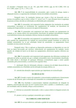 (*) Incluído o Parágrafo único no art. 101, pela RES ANEEL 614, de 06.11.2002, D.O. de
07.11.2002, seção 1, p. 91, v. 139, n. 216.
Art. 102. É de responsabilidade do consumidor, após o ponto de entrega, manter a
adequação técnica e a segurança das instalações internas da unidade consumidora.
Parágrafo único. As instalações internas que vierem a ficar em desacordo com as
norma
de pessoas ou bens, deverão ser reformadas ou substituídas pelo consumidor.
Art. 103. O consumidor será responsável pelas adaptações das instalações da unidade
consumidora, necessárias ao recebimento dos equipamentos de medição, em decorrência de
mudança de Grupo tarifário ou exercício de opção de faturamento.
Art. 104. O consumidor será responsável por danos causados aos equipamentos de
medição ou ao sistema elétrico da concessionária, decorrentes de qualquer procedimento irregular
ou de deficiência técnica das instalações elétricas internas da unidade consumidora.
Art. 105. O consumidor será responsável, na qualidade de depositário a título gratuito,
pela custódia dos equipamentos de medição da concessionária quando instalados no interior da
unidade consumidora, ou, se por solicitação formal do consumidor, os equipamentos forem
instalados em área exterior da mesma.
Parágrafo único. Não se aplicam as disposições pertinentes ao depositário no caso de
furto ou danos provocados por terceiros, relativamente aos equipamentos de medição, exceto
quando, da violação de lacres ou de danos nos equipamentos, decorrerem registros inferiores aos
corretos.
Art. 106. O consumidor será responsável pelo pagamento das diferenças resultantes da
aplicação de tarifas no período em que a unidade consumidora esteve incorretamente classificada,
não tendo direito à devolução de quaisquer diferenças eventualmente pagas a maior quando
constatada, pela concessionária, a ocorrência dos seguintes fatos:
I - declaração falsa de informação referente a natureza da atividade desenvolvida na
unidade consumidora ou a finalidade real da utilização da energia elétrica; ou
II - omissão das alterações supervenientes que importarem em reclassificação.
DA RELIGAÇÃO
Art. 107. Cessado o motivo da suspensão a concessionária restabelecerá o fornecimento
no prazo de até 48 horas, após a solicitação do consumidor ou a constatação do pagamento.
Art. 108. Fica facultado à concessionária implantar procedimento de religação de
urgência, caracterizado pelo prazo de até 4 (quatro) horas entre o pedido e o atendimento, o qual,
nas localidades onde for adotado, obriga a concessionária a:
I - informar ao consumidor interessado o valor e o prazo relativo à religação normal e da
de urgência; e
II - prestar o serviço a qualquer consumidor que o solicitar.
DA COBRANÇA DOS SERVIÇOS
Art. 109. Os serviços cobráveis, realizados a pedido do consumidor, são os seguintes:
 
