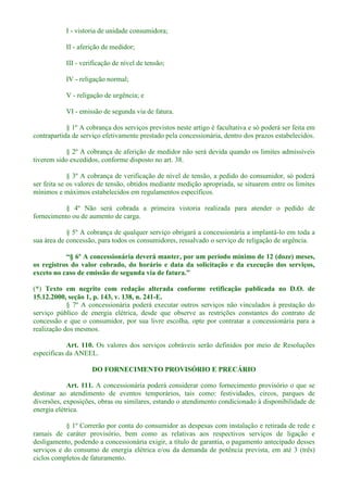 I - vistoria de unidade consumidora;
II - aferição de medidor;
III - verificação de nível de tensão;
IV - religação normal;
V - religação de urgência; e
VI - emissão de segunda via de fatura.
§ 1º A cobrança dos serviços previstos neste artigo é facultativa e só poderá ser feita em
contrapartida de serviço efetivamente prestado pela concessionária, dentro dos prazos estabelecidos.
§ 2º A cobrança de aferição de medidor não será devida quando os limites admissíveis
tiverem sido excedidos, conforme disposto no art. 38.
§ 3º A cobrança de verificação de nível de tensão, a pedido do consumidor, só poderá
ser feita se os valores de tensão, obtidos mediante medição apropriada, se situarem entre os limites
mínimos e máximos estabelecidos em regulamentos específicos.
§ 4º Não será cobrada a primeira vistoria realizada para atender o pedido de
fornecimento ou de aumento de carga.
§ 5º A cobrança de qualquer serviço obrigará a concessionária a implantá-lo em toda a
sua área de concessão, para todos os consumidores, ressalvado o serviço de religação de urgência.
os registros do valor cobrado, do horário e data da solicitação e da execução dos serviços,
exceto no caso de emissã
(*) Texto em negrito com redação alterada conforme retificação publicada no D.O. de
15.12.2000, seção 1, p. 143, v. 138, n. 241-E.
§ 7º A concessionária poderá executar outros serviços não vinculados à prestação do
serviço público de energia elétrica, desde que observe as restrições constantes do contrato de
concessão e que o consumidor, por sua livre escolha, opte por contratar a concessionária para a
realização dos mesmos.
Art. 110. Os valores dos serviços cobráveis serão definidos por meio de Resoluções
específicas da ANEEL.
DO FORNECIMENTO PROVISÓRIO E PRECÁRIO
Art. 111. A concessionária poderá considerar como fornecimento provisório o que se
destinar ao atendimento de eventos temporários, tais como: festividades, circos, parques de
diversões, exposições, obras ou similares, estando o atendimento condicionado à disponibilidade de
energia elétrica.
§ 1º Correrão por conta do consumidor as despesas com instalação e retirada de rede e
ramais de caráter provisório, bem como as relativas aos respectivos serviços de ligação e
desligamento, podendo a concessionária exigir, a título de garantia, o pagamento antecipado desses
serviços e do consumo de energia elétrica e/ou da demanda de potência prevista, em até 3 (três)
ciclos completos de faturamento.
 
