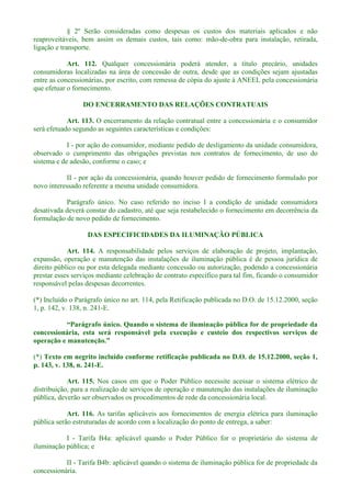 § 2º Serão consideradas como despesas os custos dos materiais aplicados e não
reaproveitáveis, bem assim os demais custos, tais como: mão-de-obra para instalação, retirada,
ligação e transporte.
Art. 112. Qualquer concessionária poderá atender, a título precário, unidades
consumidoras localizadas na área de concessão de outra, desde que as condições sejam ajustadas
entre as concessionárias, por escrito, com remessa de cópia do ajuste à ANEEL pela concessionária
que efetuar o fornecimento.
DO ENCERRAMENTO DAS RELAÇÕES CONTRATUAIS
Art. 113. O encerramento da relação contratual entre a concessionária e o consumidor
será efetuado segundo as seguintes características e condições:
I - por ação do consumidor, mediante pedido de desligamento da unidade consumidora,
observado o cumprimento das obrigações previstas nos contratos de fornecimento, de uso do
sistema e de adesão, conforme o caso; e
II - por ação da concessionária, quando houver pedido de fornecimento formulado por
novo interessado referente a mesma unidade consumidora.
Parágrafo único. No caso referido no inciso I a condição de unidade consumidora
desativada deverá constar do cadastro, até que seja restabelecido o fornecimento em decorrência da
formulação de novo pedido de fornecimento.
DAS ESPECIFICIDADES DA ILUMINAÇÃO PÚBLICA
Art. 114. A responsabilidade pelos serviços de elaboração de projeto, implantação,
expansão, operação e manutenção das instalações de iluminação pública é de pessoa jurídica de
direito público ou por esta delegada mediante concessão ou autorização, podendo a concessionária
prestar esses serviços mediante celebração de contrato específico para tal fim, ficando o consumidor
responsável pelas despesas decorrentes.
(*) Incluído o Parágrafo único no art. 114, pela Retificação publicada no D.O. de 15.12.2000, seção
1, p. 142, v. 138, n. 241-E.
concessionária, esta será responsável pela execução e custeio dos respectivos serviços de
(*) Texto em negrito incluído conforme retificação publicada no D.O. de 15.12.2000, seção 1,
p. 143, v. 138, n. 241-E.
Art. 115. Nos casos em que o Poder Público necessite acessar o sistema elétrico de
distribuição, para a realização de serviços de operação e manutenção das instalações de iluminação
pública, deverão ser observados os procedimentos de rede da concessionária local.
Art. 116. As tarifas aplicáveis aos fornecimentos de energia elétrica para iluminação
pública serão estruturadas de acordo com a localização do ponto de entrega, a saber:
I - Tarifa B4a: aplicável quando o Poder Público for o proprietário do sistema de
iluminação pública; e
II - Tarifa B4b: aplicável quando o sistema de iluminação pública for de propriedade da
concessionária.
 