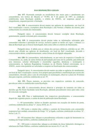 DAS DISPOSIÇÕES GERAIS
Art. 117. Ocorrendo restrição ou insuficiência dos meios para o atendimento aos
consumidores, nos termos do Decreto n.º 93.901, de 9 de janeiro de 1987, as condições
estabelecidas nesta Resolução poderão, a critério da ANEEL, ser suspensas parcial ou
integralmente, enquanto persistir a limitação.
Art. 118. A concessionária deverá manter nas agências de atendimento, em local de
fácil visualização e acesso, exemplares desta Resolução e das Normas e Padrões da mesma, para
conhecimento ou consulta dos interessados.
Parágrafo único. A concessionária deverá fornecer exemplar desta Resolução,
gratuitamente, quando solicitado pelo consumidor.
Art. 119. A concessionária deverá prestar todas as informações solicitadas pelo
consumidor referentes à prestação do serviço, inclusive quanto as tarifas em vigor, o número e a
data da Resolução que as houver homologado, bem como sobre os critérios de faturamento.
Parágrafo único. A tabela com os valores dos serviços cobráveis, referidos no art. 109,
deverá estar afixada nas agências de atendimento, em local de fácil visualização, devendo a
concessionária adotar, complementarmente, outras formas de divulgação adequadas.
Art. 120. Os consumidores, individualmente, ou por meio do respectivo Conselho de
Consumidores, ou, ainda, de outras formas de participação previstas em lei, poderão, para defesa de
seus interesses, solicitar informações e encaminhar sugestões, denúncias e reclamações à
concessionária, às Agências Reguladoras Estaduais ou do Distrito Federal conveniadas, ou à
ANEEL, assim como poderão ser solicitados a cooperar na fiscalização das concessionárias.
Parágrafo único. A concessionária deverá manter em todas as agências de atendimento,
em local de fácil visualização e acesso, livro próprio para possibilitar a manifestação por escrito dos
consumidores, devendo, para o caso de solicitações ou reclamações, observar o prazo de 30 (trinta)
dias para resposta, conforme estabelecido no art. 97.
Art. 121. Prazos menores, se previstos nos respectivos contratos de concessão,
prevalecem sobre os estabelecidos nesta Resolução.
Art. 122. A concessionária deverá observar o princípio da isonomia em todas as
decisões que lhe foram facultadas nesta Resolução, adotando procedimento único para toda a área
de concessão outorgada.
Art. 123. Para a implementação dos respectivos procedimentos, a concessionária
disporá dos seguintes prazos, a contar da data de publicação desta Resolução:
I - 60 (sessenta)dias: incluir os feriados nacionais nas exceções do horário de ponta,
conforme estabelecido na a
II - 180 (cento e oitenta) dias: celebrar o contrato de fornecimento com consumidor
inciso I, art. 3º;
III - 60 (sessenta) dias: adequar os procedimentos referentes à opção de faturamento ou
mudança de Grupo tarifário, conforme estabelecido no art. 5º;
IV - 180 (cento e oitenta) dias: adequar as atividades da classe Industrial e distinguir as
subclasses do Poder Público, conforme estabelecido nos incisos II e V, art. 20;
 