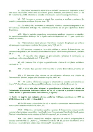 V - 180 (cento e oitenta) dias: identificar as unidades consumidoras localizadas na área
rural e não classificadas como Rural, reclassificar, quando pertinente, nos termos do inciso IV, art.
20, e informar à ANEEL o número de unidades consumidoras reclassificadas por subclasse;
VI - 365 (trezentos e sessenta e cinco) dias: organizar e atualizar o cadastro das
unidades consumidoras, conforme disposto no art. 21;
VII - 30 (trinta) dias: encaminhar o contrato de adesão ao consumidor responsável por
do contrato;
VIII - 90 (noventa) dias: encaminhar o contrato de adesão ao consumidor responsável
por unidade c
do teor do contrato;
IX - 30 (trinta) dias: incluir cláusula referente às condições de aplicação da tarifa de
ultrapassagem nos contratos, conforme disposto no inciso VIII, art. 23;
X - 365 (trezentos e sessenta e cinco) dias: celebrar o contrato de fornecimento com
consumidor responsável por unidade consumidora classificada como Iluminação Pública, conforme
art. 25;
XI - 60 (sessenta) dias: adequar os procedimentos referentes à substituição de
medidores, conforme estabelecido no § 3º do art. 33;
XII - 60 (sessenta) dias: adequar os procedimentos relativos à aferição de medidores,
conforme art. 38;
XIII - 30 (trinta) dias: ajustar os intervalos entre as leituras de medidores, conforme art.
40;
XIV - 90 (noventa) dias: adequar os procedimentos referentes aos critérios de
faturamento da demanda proporcional, conforme disposto no art. 42;
XV - 180 (cento e oitenta) dias: adequar o faturamento de unidades consumidoras do
- 30 (trinta) dias: adequar os procedimentos referentes aos critérios de
faturamento da demanda, conforme disposto no art. 49 e oferecer o período de testes nos
(*) Texto em negrito com redação alterada conforme retificação publicada no D.O. de
15.12.2000, seção 1, p. 143, v. 138, n. 241-E.
XVII - 180 (cento e oitenta) dias: incluir as unidades consumidoras na estrutura tarifária
horo-sazonal, conforme estabelecido no art. 53;
XVIII - 180 (cento e oitenta) dias: celebrar o contrato de fornecimento com consumidor
responsável por unidade consumidora classificada como Cooperativa de Eletrificação Rural, quando
faturável compulsoriamente na estrutura tarifária horo-sazonal, nos termos do art. 53;
XIX - 180 (cento e oitenta) dias: adequar a aplicação da tarifa de ultrapassagem às
unidad
critérios ao consumidor com antecedência mínima de 60 (sessenta)dias;
 