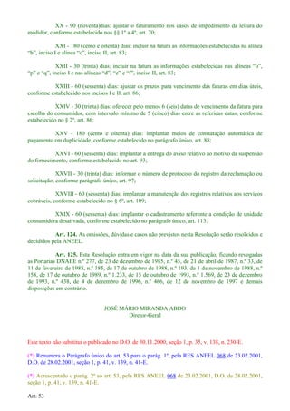 XX - 90 (noventa)dias: ajustar o faturamento nos casos de impedimento da leitura do
medidor, conforme estabelecido nos §§ 1º a 4º, art. 70;
XXI - 180 (cento e oitenta) dias: incluir na fatura as informações estabelecidas na alínea
XXII - 30 (trinta) dias: incluir na fatura as informaçõ
XXIII - 60 (sessenta) dias: ajustar os prazos para vencimento das faturas em dias úteis,
conforme estabelecido nos incisos I e II, art. 86;
XXIV - 30 (trinta) dias: oferecer pelo menos 6 (seis) datas de vencimento da fatura para
escolha do consumidor, com intervalo mínimo de 5 (cinco) dias entre as referidas datas, conforme
estabelecido no § 2º, art. 86;
XXV - 180 (cento e oitenta) dias: implantar meios de constatação automática de
pagamento em duplicidade, conforme estabelecido no parágrafo único, art. 88;
XXVI - 60 (sessenta) dias: implantar a entrega do aviso relativo ao motivo da suspensão
do fornecimento, conforme estabelecido no art. 93;
XXVII - 30 (trinta) dias: informar o número de protocolo do registro da reclamação ou
solicitação, conforme parágrafo único, art. 97;
XXVIII - 60 (sessenta) dias: implantar a manutenção dos registros relativos aos serviços
cobráveis, conforme estabelecido no § 6º, art. 109;
XXIX - 60 (sessenta) dias: implantar o cadastramento referente a condição de unidade
consumidora desativada, conforme estabelecido no parágrafo único, art. 113.
Art. 124. As omissões, dúvidas e casos não previstos nesta Resolução serão resolvidos e
decididos pela ANEEL.
Art. 125. Esta Resolução entra em vigor na data da sua publicação, ficando revogadas
as Portarias DNAEE n.º 277, de 23 de dezembro de 1985, n.º 45, de 21 de abril de 1987, n.º 33, de
11 de fevereiro de 1988, n.º 185, de 17 de outubro de 1988, n.º 193, de 1 de novembro de 1988, n.º
158, de 17 de outubro de 1989, n.º 1.233, de 15 de outubro de 1993, n.º 1.569, de 23 de dezembro
de 1993, n.º 438, de 4 de dezembro de 1996, n.º 466, de 12 de novembro de 1997 e demais
disposições em contrário.
JOSÉ MÁRIO MIRANDA ABDO
Diretor-Geral
Este texto não substitui o publicado no D.O. de 30.11.2000, seção 1, p. 35, v. 138, n. 230-E.
(*) Renumera o Parágrafo único do art. 53 para o parág. 1º, pela RES ANEEL 068 de 23.02.2001,
D.O. de 28.02.2001, seção 1, p. 41, v. 139, n. 41-E.
(*) Acrescentado o parág. 2º ao art. 53, pela RES ANEEL 068 de 23.02.2001, D.O. de 28.02.2001,
seção 1, p. 41, v. 139, n. 41-E.
Art. 53
 