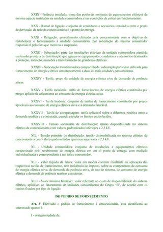 XXIX - Potência instalada: soma das potências nominais de equipamentos elétricos de
mesma espécie instalados na unidade consumidora e em condições de entrar em funcionamento.
XXX - Ramal de ligação: conjunto de condutores e acessórios instalados entre o ponto
de derivação da rede da concessionária e o ponto de entrega.
XXXI - Religação: procedimento efetuado pela concessionária com o objetivo de
restabelecer o fornecimento à unidade consumidora, por solicitação do mesmo consumidor
responsável pelo fato que motivou a suspensão.
XXXII - Subestação: parte das instalações elétricas da unidade consumidora atendida
em tensão primária de distribuição que agrupa os equipamentos, condutores e acessórios destinados
à proteção, medição, manobra e transformação de grandezas elétricas.
XXXIII - Subestação transformadora compartilhada: subestação particular utilizada para
fornecimento de energia elétrica simultaneamente a duas ou mais unidades consumidoras.
XXXIV - Tarifa: preço da unidade de energia elétrica e/ou da demanda de potência
ativas.
XXXV - Tarifa monômia: tarifa de fornecimento de energia elétrica constituída por
preços aplicáveis unicamente ao consumo de energia elétrica ativa.
XXXVI - Tarifa binômia: conjunto de tarifas de fornecimento constituído por preços
aplicáveis ao consumo de energia elétrica ativa e à demanda faturável.
XXXVII - Tarifa de ultrapassagem: tarifa aplicável sobre a diferença positiva entre a
demanda medida e a contratada, quando exceder os limites estabelecidos.
XXXVIII - Tensão secundária de distribuição: tensão disponibilizada no sistema
elétrico da concessionária com valores padronizados inferiores a 2,3 kV.
XIL - Tensão primária de distribuição: tensão disponibilizada no sistema elétrico da
concessionária com valores padronizados iguais ou superiores a 2,3 kV.
XL - Unidade consumidora: conjunto de instalações e equipamentos elétricos
caracterizado pelo recebimento de energia elétrica em um só ponto de entrega, com medição
individualizada e correspondente a um único consumidor.
XLI - Valor líquido da fatura: valor em moeda corrente resultante da aplicação das
respectivas tarifas de fornecimento, sem incidência de imposto, sobre as componentes de consumo
de energia elétrica ativa, de demanda de potência ativa, de uso do sistema, de consumo de energia
elétrica e demanda de potência reativas excedentes.
XLII - Valor mínimo faturável: valor referente ao custo de disponibilidade do sistema
elétrico, aplic
limites fixados por tipo de ligação.
DO PEDIDO DE FORNECIMENTO
Art. 3º Efetivado o pedido de fornecimento à concessionária, esta cientificará ao
interessado quanto à:
I - obrigatoriedade de:
 