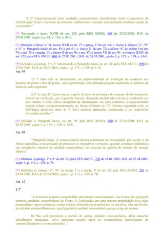 Eletrificação Rural a inclusão na estrutura tarifária horo-sazonal será realizada mediante opção do
(*) Revogado o inciso XVIII do art. 123, pela RES ANEEL 068 de 23.02.2001, D.O. de
28.02.2001, seção 1, p. 41, v. 139, n. 41-E.
(*)
74; o art. 75 e o parág. 1º; o inciso II do art 76; o art. 87; o inciso VII do art. 91 e o inciso XXIV do
art. 123, pela RES ANEEL 090 de 27.03.2001, D.O. de 28.03.2001, seção 1, p. 175, v. 139, n. 61-E.
(*) Incluídos os parágs. 1º e 2º substituindo o Parágrafo único, no art. 49, pela RES ANEEL 090 de
27.03.2001, D.O. de 28.03.2001, seção 1, p. 175, v. 139, n. 61-E.
Art. 49
Para fins de faturamento, na impossibilidade de avaliação do consumo nos
horários de ponta e fora de ponta,, esta segmentação será efetuada proporcionalmente ao número de
horas de cada segmento.
§ 2º A cada 12 (doze) meses, a partir da data da assinatura do contrato de fornecimento,
deverá ser verificada, por segmento horário, demanda medida não inferior à contratada em
pelo menos 3 (três) ciclos completos de faturamento, ou, caso contrário, a concessionária
poderá cobrar, complementarmente, na fatura referente ao 12º (décimo segundo) ciclo, as
diferenças positivas entre as 3 (três) maiores demandas contratadas e as respectivas
(*) Incluído o Parágrafo único, no art. 99, pela RES ANEEL 090 de 27.03.2001, D.O. de
28.03.2001, seção 1, p. 175, v. 139, n. 61-E.
Art. 99
r ao consumidor, por escrito e de
forma específica, a necessidade de proceder as respectivas correções, quando constatar deficiência
nas instalações internas da unidade consumidora, em especial no padrão de entrada de energia
(*) Alterado os parágs. 2º e 3º do art. 12, pela RES ANEEL 226 de 24.04.2002, D.O. de 25.04.2002,
seção 1, p. 117, v. 139, n. 79.
(*) 226 de
24.04.2002, D.O. de 25.04.2002, seção 1, p. 117, v. 139, n. 70.
Art. 12
§ 2º
grafo
anterior, unidades consumidoras do Grupo A, localizadas em uma mesma propriedade e/ou cujas
propriedades sejam contíguas, sendo vedada utilização de propriedade de terceiros, não envolvidos
no referido compartilhamento, para ligação de unidade consumidora que participe do mesmo.
b) Não será permitida a adesão de outras unidades consumidoras, além daquelas
inicialmente pactuadas, salvo mediante acordo entre os consumidores participantes do
 