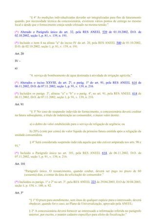 ividualizadas deverão ser integralizadas para fins de faturamento
quando, por necessidade técnica da concessionária, existirem vários pontos de entrega no mesmo
(*) Alterado o Parágrafo único do art. 32, pela RES ANEEL 539 de 01.10.2002, D.O. de
02.10.2002, seção 1, p. 81, v. 139, n. 191.
(*) Incluído o item 4 na alínea "a" do inciso IV do art. 20, pela RES ANEEL 540 de 01.10.2002,
D.O. de 02.10.2002, seção 1, p. 81, v. 139, n. 191.
Art. 20
IV
a)
(*) Alterados o inciso XXVIII, do art. 2º; o parág. 1º do art. 91, pela RES ANEEL 614 de
06.11.2002, D.O. de 07.11.2002, seção 1, p. 91, v. 139, n. 216.
(*) 614 de
06.11.2002, D.O. de 07.11.2002, seção 1, p. 91, v. 139, n. 216.
Art. 91
º No caso de suspensão indevida do fornecimento, a concessionária deverá creditar
na fatura subseqüente, a título de indenização ao consumidor, o maior valor dentre:
a) o dobro do valor estabelecido para o serviço de religação de urgência; ou
b) 20% (vinte por cento) do valor líquido da primeira fatura emitida após a religação da
unidade consumidora.
§ 4º Será considerada suspensão indevida aquela que não estiver amparada nos arts. 90 e
(*) Incluído o Parágrafo único no art. 101, pela RES ANEEL 614, de 06.11.2002, D.O. de
07.11.2002, seção 1, p. 91, v. 139, n. 216.
Art. 101
(*) Incluídos os parágs. 1º e 2º no art. 3º, pela RES ANEEL 223 de 29.04.2003, D.O de 30.04.2003,
seção 1, p. 154, v. 140, n. 82.
Art. 3º
º O prazo para atendimento, sem ônus de qualquer espécie para o interessado, deverá
obedecer, quando for o caso, ao Plano de Universalização, aprovado pela ANEEL;
§ 2º A concessionária deverá fornecer ao interessado a informação referida no parágrafo
anterior, por escrito, e manter cadas
 