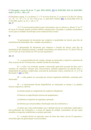 (*) Revogado o inciso III do art. 7º, pela RES ANEEL 223 de 29.04.2003, D.O. de 30.04.2003,
seção 1, p.154, v. 140, n. 82.
(*)
a REN ANEEL 058, de 26.04.2004, D.O. de
27.04.2004, seção 1, p. 52, v. 141, n. 79.
Art. 3º
º
do inciso II somente quando existirem débitos remanescentes vinculados à unidade consumidora,
II
transferência da titularidade sobre unidade consumidora; e
l) apresentação de documento que comprove a locação do imóvel, para fins de
transferência das obrigações perante a unidade consumidora, nos termos do art. 23, inciso VIII, da
Lei nº
Art. 11
a concessionária deverá, sempre, entregar ao interessado o respectivo orçamento da
obra, no prazo de até 30 (trinta) dias, contados da data da solicitação;
II o valor a ser restituído, quando o interessado optar pela execução da obra, será o
constante do orçamento entregue pela concessionária, mediante pagamento em parcela única e
independente de qualquer comprovação, acrescido de atualização e juros, conforme art. 11, § 2º da
Resolução nº 223, de 2003;
III a obra poderá ser executada por terceiro legalmente habilitado, contratado pelo
interessado;
IV a concessionária deverá disponibilizar ao interessado as normas e os padrões
técnicos respectivos, além de:
a) orientar quanto ao cumprimento de exigências obrigatórias;
b) fornecer as especificações técnicas de equipamentos;
c) informar os requisitos de segurança e proteção;
d) informar que será procedida a fiscalização antes do recebimento; e
e) alertar que a não-conformidade com o definido deverá ser explicitada, implicando o
não-recebimento das instalações e a recusa de ligação da unidade consumidora até que sejam
atendidos os requisitos estabelecidos no projeto aprovado;
V o projeto deverá ser aprovado, antes do início das obras, em até 45 (quarenta e
cinco) dias após sua apresentação à concessionária;
 