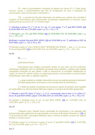VI todos os procedimentos vinculados ao disposto nos incisos IV e V deste artigo,
inclusive vistoria e comissionamento para fins de incorporação aos bens e instalações da
concessionária, serão sem ônus para o interessado; e
VII a execução da obra pelo interessado, em nenhum caso, poderá estar vinculada à
exigência de fornecimento, pela concessionária, de quaisquer equipamentos ou serviços, exceto
(*) 11 e seus parágs. 1º e 2º, pela REN ANEEL 058
de 26.04.2004, D.O. de 27.04.2004, seção 1, p. 52, v. 141, n. 79.
(*) Revogado o art. 101, pela REN ANEEL 061 de 29.04.2004, D.O. de 30.04.2004, seção 1, p.
111, v. 141, n. 82.
Retificado a inclusão feita pela REN ANEEL 058 de 26.04.2004 no art. 3º, publicada no D.O. de
03.05.2004, seção 1, v. 141, n. 83, p. 105.
(*) -
IV do art 20 pela REN 156 de 03.05.2005, D.O. de 16.05.2005, seção 1, p. 79, v. 142, n. 92.
Art 20
IV.............
g) Residencial Rural
Fornecimento para unidade consumidora situada em área rural com fim residencial,
utilizada por trabalhador rural ou trabalhador aposentado nesta condição, e, também, para unidade
consumidora localizada em área urbana e onde se desenvolvam as atividades estabelecidas no
de distribuição, observados os seguintes requisitos:
1. a carga instalada na unidade consumidora deverá ser predominantemente destinada à
atividade agropecuária, exceto para os casos de agricultura de subsistência; e
2. o titular da unidade consumidora deverá possuir registro de produtor rural expedido
por órgão público ou outro documento hábil que comprove o exercício da atividade agropecuária.
(*)
do art. 20, pela REN ANEEL 156 de 12.05.2005, D.O. de 16.05.2005, seção 1, p. 79, v. 142, n. 92.
(*) Incluído o Parágrafo único no art. 22 pela REN ANEEL 250 de 13.02.2007, D.O. de
22.02.2007, seção 1, p. 57, v. 144, n. 38.
Art. 22
nico. Quando houver necessidade de investimento a ser suportado pela
concessionária para atendimento da carga instalada, nos termos da Resolução Normativa n° 250, de
13 de fevereiro de 2007, essa poderá estabelecer, para o contrato de adesão, um prazo de vigência
(*) e o parág. 4° no art. 3º, pela REN ANEEL 315 de 13.05.2008,
D.O. de 23.05.2008, seção 1, p. 119, v. 145, n. 97.
Art. 3°
 