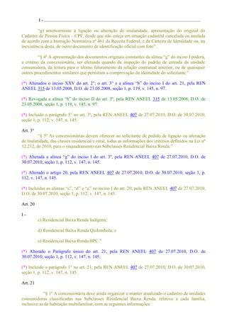 I - .........................................................................................................................................
o do original do
Cadastro de Pessoa Física CPF, desde que não esteja em situação cadastral cancelada ou anulada
de acordo com a Instrução Normativa nº 461 da Receita Federal, e da Carteira de Identidade ou, na
inexistência desta, de outro documento de id
a critério da concessionária, ser efetuada quando da inspeção do padrão de entrada da unidade
consumidora, da leitura para o último faturamento da relação contratual anterior, ou de quaisquer
outros procedimentos similares que permitam a comprovação da identidade do solicitante.
(*) Alterados o inciso XXV do art. 2°; o art. 3° e
ANEEL 315 de 13.05.2008, D.O. de 23.05.2008, seção 1, p. 119, v. 145, n. 97.
(*) do inciso II do art. 3º, pela REN ANEEL 315 de 13.05.2008, D.O. de
23.05.2008, seção 1, p. 119, v. 145, n. 97.
(*) Incluído o parágrafo 5° no art. 3º, pela REN ANEEL 407 de 27.07.2010, D.O. de 30.07.2010,
seção 1, p. 112, v. 147, n. 145.
Art. 3°
5º As concessionárias devem oferecer ao solicitante de pedido de ligação ou alteração
de titularidade, das classes residencial e rural, todas as informações dos critérios definidos na Lei no
(*) 407 de 27.07.2010, D.O. de
30.07.2010, seção 1, p. 112, v. 147, n. 145.
(*) Alterado o artigo 20, pela REN ANEEL 407 de 27.07.2010, D.O. de 30.07.2010, seção 1, p.
112, v. 147, n. 145.
(*) Incluídas as no inciso I do art. 20, pela REN ANEEL 407 de 27.07.2010,
D.O. de 30.07.2010, seção 1, p. 112, v. 147, n. 145.
Art. 20
I -
c) Residencial Baixa Renda Indígena;
d) Residencial Baixa Renda Quilombola; e
(*) Alterado o Parágrafo único do art. 21, pela REN ANEEL 407 de 27.07.2010, D.O. de
30.07.2010, seção 1, p. 112, v. 147, n. 145.
(*) Incluído o parágrafo 1° no art. 21, pela REN ANEEL 407 de 27.07.2010, D.O. de 30.07.2010,
seção 1, p. 112, v. 147, n. 145.
Art. 21
ualizado o cadastro de unidades
consumidoras classificadas nas Subclasses Residencial Baixa Renda, relativo a cada família,
inclusive as de habitação multifamiliar, com as seguintes informações:
 