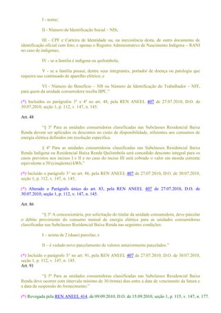 I - nome;
II - Número de Identificação Social NIS;
III - CPF e Carteira de Identidade ou, na inexistência desta, de outro documento de
identificação oficial com foto, e apenas o Registro Administrativo de Nascimento Indígena RANI
no caso de indígenas;
IV - se a família é indígena ou quilombola;
V - se a família possui, dentre seus integrantes, portador de doença ou patologia que
requeira uso continuado de aparelho elétrico; e
VI - Número do Benefício NB ou Número de Identificação do Trabalhador NIT,
(*) Incluídos os parágrafos 3° e 4º no art. 48, pela REN ANEEL 407 de 27.07.2010, D.O. de
30.07.2010, seção 1, p. 112, v. 147, n. 145.
Art. 48
º Para as unidades consumidoras classificadas nas Subclasses Residencial Baixa
Renda devem ser aplicados os descontos no custo de disponibilidade, referentes aos consumos de
energia elétrica definidos em resolução específica.
§ 4º Para as unidades consumidoras classificadas nas Subclasses Residencial Baixa
Renda Indígena ou Residencial Baixa Renda Quilombola será concedido desconto integral para os
casos previstos nos incisos I e II e no caso do inciso III será cobrado o valor em moeda corrente
equivalente a 50 (cinqüenta
(*) Incluído o parágrafo 3° no art. 86, pela REN ANEEL 407 de 27.07.2010, D.O. de 30.07.2010,
seção 1, p. 112, v. 147, n. 145.
(*) Alterado o Parágrafo único do art. 83, pela REN ANEEL 407 de 27.07.2010, D.O. de
30.07.2010, seção 1, p. 112, v. 147, n. 145.
Art. 86
3º A concessionária, por solicitação do titular da unidade consumidora, deve parcelar
o débito proveniente do consumo mensal de energia elétrica para as unidades consumidoras
classificadas nas Subclasses Residencial Baixa Renda nas seguintes condições:
I acima de 2 (duas) parcelas; e
II
(*) Incluído o parágrafo 5° no art. 91, pela REN ANEEL 407 de 27.07.2010, D.O. de 30.07.2010,
seção 1, p. 112, v. 147, n. 145.
Art. 91
º Para as unidades consumidoras classificadas nas Subclasses Residencial Baixa
Renda deve ocorrer com intervalo mínimo de 30 (trinta) dias entre a data de vencimento da fatura e
(*) Revogada pela REN ANEEL 414, de 09.09.2010, D.O. de 15.09.2010, seção 1, p. 115, v. 147, n. 177.
 