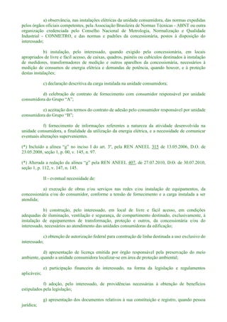 a) observância, nas instalações elétricas da unidade consumidora, das normas expedidas
pelos órgãos oficiais competentes, pela Associação Brasileira de Normas Técnicas - ABNT ou outra
organização credenciada pelo Conselho Nacional de Metrologia, Normalização e Qualidade
Industrial - CONMETRO, e das normas e padrões da concessionária, postos à disposição do
interessado;
b) instalação, pelo interessado, quando exigido pela concessionária, em locais
apropriados de livre e fácil acesso, de caixas, quadros, painéis ou cubículos destinados à instalação
de medidores, transformadores de medição e outros aparelhos da concessionária, necessários à
medição de consumos de energia elétrica e demandas de potência, quando houver, e à proteção
destas instalações;
c) declaração descritiva da carga instalada na unidade consumidora;
d) celebração de contrato de fornecimento com consumidor responsável por unidade
e) aceitação dos termos do contrato de adesão pelo consumidor responsável por unidade
f) fornecimento de informações referentes a natureza da atividade desenvolvida na
unidade consumidora, a finalidade da utilização da energia elétrica, e a necessidade de comunicar
eventuais alterações supervenientes.
(*) 315 de 13.05.2006, D.O. de
23.05.2008, seção 1, p. 00, v. 145, n. 97.
(*) 407, de 27.07.2010, D.O. de 30.07.2010,
seção 1, p. 112, v. 147, n. 145.
II - eventual necessidade de:
a) execução de obras e/ou serviços nas redes e/ou instalação de equipamentos, da
concessionária e/ou do consumidor, conforme a tensão de fornecimento e a carga instalada a ser
atendida;
b) construção, pelo interessado, em local de livre e fácil acesso, em condições
adequadas de iluminação, ventilação e segurança, de compartimento destinado, exclusivamente, à
instalação de equipamentos de transformação, proteção e outros, da concessionária e/ou do
interessado, necessários ao atendimento das unidades consumidoras da edificação;
c) obtenção de autorização federal para construção de linha destinada a uso exclusivo do
interessado;
d) apresentação de licença emitida por órgão responsável pela preservação do meio
ambiente, quando a unidade consumidora localizar-se em área de proteção ambiental;
e) participação financeira do interessado, na forma da legislação e regulamentos
aplicáveis;
f) adoção, pelo interessado, de providências necessárias à obtenção de benefícios
estipulados pela legislação;
g) apresentação dos documentos relativos à sua constituição e registro, quando pessoa
jurídica;
 