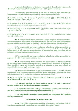 h) apresentação da Carteira de Identidade ou, na ausência desta, de outro documento de
identificação e, se houver, do Cadastro de Pessoa Física CPF, quando pessoa física; e
i) aprovação do projeto de extensão de rede antes do início das obras, quando houver
interesse na sua execução mediante a contratação de terceiro legalmente habilitado.
(*) Incluídos os parágs. 1º e 2º no art. 3º, pela RES ANEEL 223 de 29.04.2003, D.O. de
30.04.2003, seção 1, p. 154, v. 140, n. 82.
(*) no inciso II do art. 3º, pela REN ANEEL 058 de
26.04.2004, D.O. de 27.04.2004, seção 1, p. 52, v. 141, n. 79.
(*) Incluído o parág. 4° no art. 3º, pela REN ANEEL 315 de 13.05.2006, D.O. de 23.05.2008, seção
1, p. 119, v. 145, n. 97.
(*) Incluído o parág. 5° no art. 3º, pela REN ANEEL 407 de 27.07.2010, D.O. de 30.07.2010, seção
1, p. 112, v. 147, n. 145.
Art. 4º A concessionária poderá condicionar a ligação, religação, alterações contratuais,
aumento de carga ou contratação de fornecimentos especiais, solicitados por quem tenha quaisquer
débitos no mesmo ou em outro local de sua área de concessão, à quitação dos referidos débitos.
§ 1º A concessionária não poderá condicionar a ligação de unidade consumidora ao
pagamento de débito que não seja decorrente de fato originado pela prestação do serviço público de
energia elétrica ou não autorizado pelo consumidor, no mesmo ou em outro local de sua área de
concessão, exceto nos casos de sucessão comercial.
§ 2º A concessionária não poderá condicionar a ligação de unidade consumidora ao
pagamento de débito pendente em nome de terceiros.
Art. 5º A concessionária deverá comunicar, por escrito, quando da efetivação do pedido
de fornecimento ou sempre que solicitado, as opções disponíveis para faturamento ou mudança de
Grupo tarifário e prestar as informações necessárias e adequadas a cada caso, cabendo ao
consumidor formular sua opção também por escrito.
§ 1º A concessionária informará as opções de que tratam os arts. 53, 79 a 82, conforme
disposto neste artigo, devendo o consumidor apresentar pedido, por escrito, à concessionária, que se
manifestará no prazo de 30 (trinta) dias, contados do recebimento da opção.
(*) Texto em negrito com redação alterada conforme retificação publicada no D.O. de
15.12.2000, seção 1, p. 142, v. 138, n. 241-E.
es previstas nos arts. 53, 79 a 82, deverá ser
efetuada nova alteração nos critérios de faturamento quando:
I - o consumidor o solicitar, desde que a modificação anterior tenha sido feita há
mais de 12 (doze) ciclos consecutivos e completos de faturamento; ou
II - a concessionária constatar descontinuidade no atendimento dos requisitos
DA TENSÃO DE FORNECIMENTO
Art. 6º Competirá a concessionária estabelecer e informar ao interessado a tensão de
fornecimento para a unidade consumidora, com observância dos seguintes limites:
 