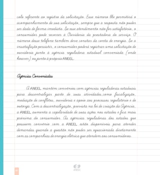 colo referente ao registro da solicitação. Esse numero lhe permitira o
 acompanhamento de sua solicitação, sempre que a resposta não puder
 ser dada de forma imediata. Se esse atendimento não for satisfatorio, o
 consumidor pode recorrer à Ouvidoria da prestadora do serviço. O
 numero desse telefone tambem deve constar da conta de energia. Se a
 insatisfação persistir, o consumidor podera registrar uma solicitação de
 ouvidoria junto à agência reguladora estadual conveniada (onde
 houver) ou junto à propria ANEEL.


 Agências Conveniadas

      A ANEEL mantem convênios com agências reguladoras estaduais
 para descentralizar parte de suas atividades,como fiscalização,
 mediação de conflitos, ouvidoria e apoio aos processos regulatorio e de
 outorga. Com a descentralização, prevista na lei de criação da Agência,
 a ANEEL aumenta a capilaridade de suas ações nos estados e fica mais
 proxima do consumidor. As agências reguladoras dos estados que
 possuem convênio com a ANEEL estão disponiveis para atender
 demandas quando a questão não puder ser equacionada diretamente
 com as companhias de energia eletrica que atendem aos consumidores.




62
 