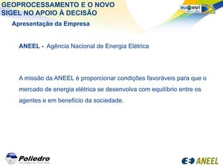 GEOPROCESSAMENTO E O NOVO
SIGEL NO APOIO À DECISÃO
  Apresentação da Empresa


    ANEEL - Agência Nacional de Energia Elétrica




    A missão da ANEEL é proporcionar condições favoráveis para que o
    mercado de energia elétrica se desenvolva com equilíbrio entre os
    agentes e em benefício da sociedade.
 