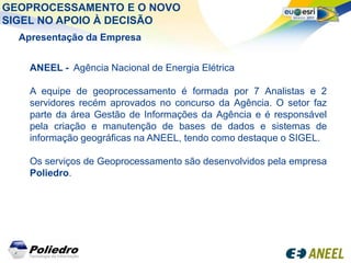 GEOPROCESSAMENTO E O NOVO
SIGEL NO APOIO À DECISÃO
  Apresentação da Empresa


    ANEEL - Agência Nacional de Energia Elétrica

    A equipe de geoprocessamento é formada por 7 Analistas e 2
    servidores recém aprovados no concurso da Agência. O setor faz
    parte da área Gestão de Informações da Agência e é responsável
    pela criação e manutenção de bases de dados e sistemas de
    informação geográficas na ANEEL, tendo como destaque o SIGEL.

    Os serviços de Geoprocessamento são desenvolvidos pela empresa
    Poliedro.
 
