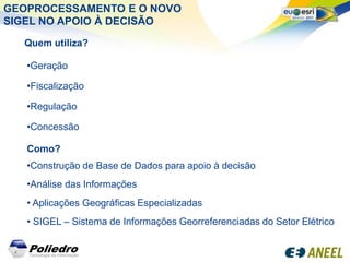 GEOPROCESSAMENTO E O NOVO
SIGEL NO APOIO À DECISÃO

  Quem utiliza?

   •Geração

   •Fiscalização

   •Regulação

   •Concessão

   Como?
   •Construção de Base de Dados para apoio à decisão
   •Análise das Informações
   • Aplicações Geográficas Especializadas
   • SIGEL – Sistema de Informações Georreferenciadas do Setor Elétrico
 