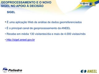 GEOPROCESSAMENTO E O NOVO
SIGEL NO APOIO À DECISÃO

  SIGEL


 • É uma aplicação Web de análise de dados georreferenciados
 • É o principal canal de geoprocessamento da ANEEL

 • Recebe em média 130 visitantes/dia e mais de 4.000 visitas/mês

 • http://sigel.aneel.gov.br
 