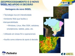GEOPROCESSAMENTO E O NOVO
SIGEL NO APOIO À DECISÃO

   Vantagens do novo SIGEL

 • Tecnologia rica em interatividade

 • Ambiente Web que facilita a
 interoperabilidade
     • Windows, Linux, Mac OSX, celulares,
     smartphones, tablets, pdas, etc.

 • Utilizado em áreas fim e operacionais


 • Auxilia como sistema de apoio à decisão
 