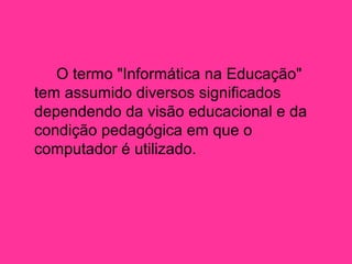 O termo "Informática na Educação"
tem assumido diversos significados
dependendo da visão educacional e da
condição pedagógica em que o
computador é utilizado.
 
