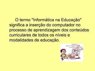 O termo "Informática na Educação"
significa a inserção do computador no
processo de aprendizagem dos conteúdos
curriculares de todos os níveis e
modalidades de educação.
 