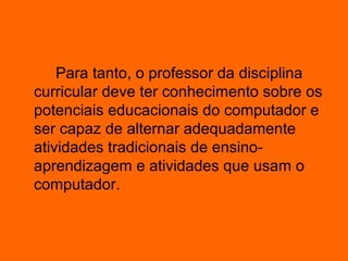 Para tanto, o professor da disciplina
curricular deve ter conhecimento sobre os
potenciais educacionais do computador e
ser capaz de alternar adequadamente
atividades tradicionais de ensino-
aprendizagem e atividades que usam o
computador.
 