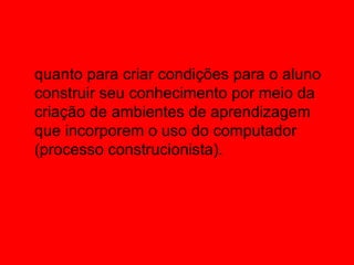 quanto para criar condições para o aluno
construir seu conhecimento por meio da
criação de ambientes de aprendizagem
que incorporem o uso do computador
(processo construcionista). 
 