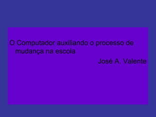 O Computador auxiliando o processo de
mudança na escola
José A. Valente
 