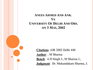 ANEES AHMED AND ANR.
VS
UNIVERSITY OF DELHI AND ORS.
ON 3 MAY, 2002
Citations: AIR 2002 Delhi 440
Author: . M Sharma
Bench: A D Singh J., M Sharma J.,
Judgment: Dr. Mukundakam Sharma, J.
 
