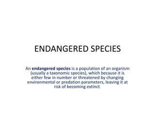ENDANGERED SPECIES
An endangered species is a population of an organism
  (usually a taxonomic species), which because it is
   either few in number or threatened by changing
 environmental or predation parameters, leaving it at
               risk of becoming extinct.
 