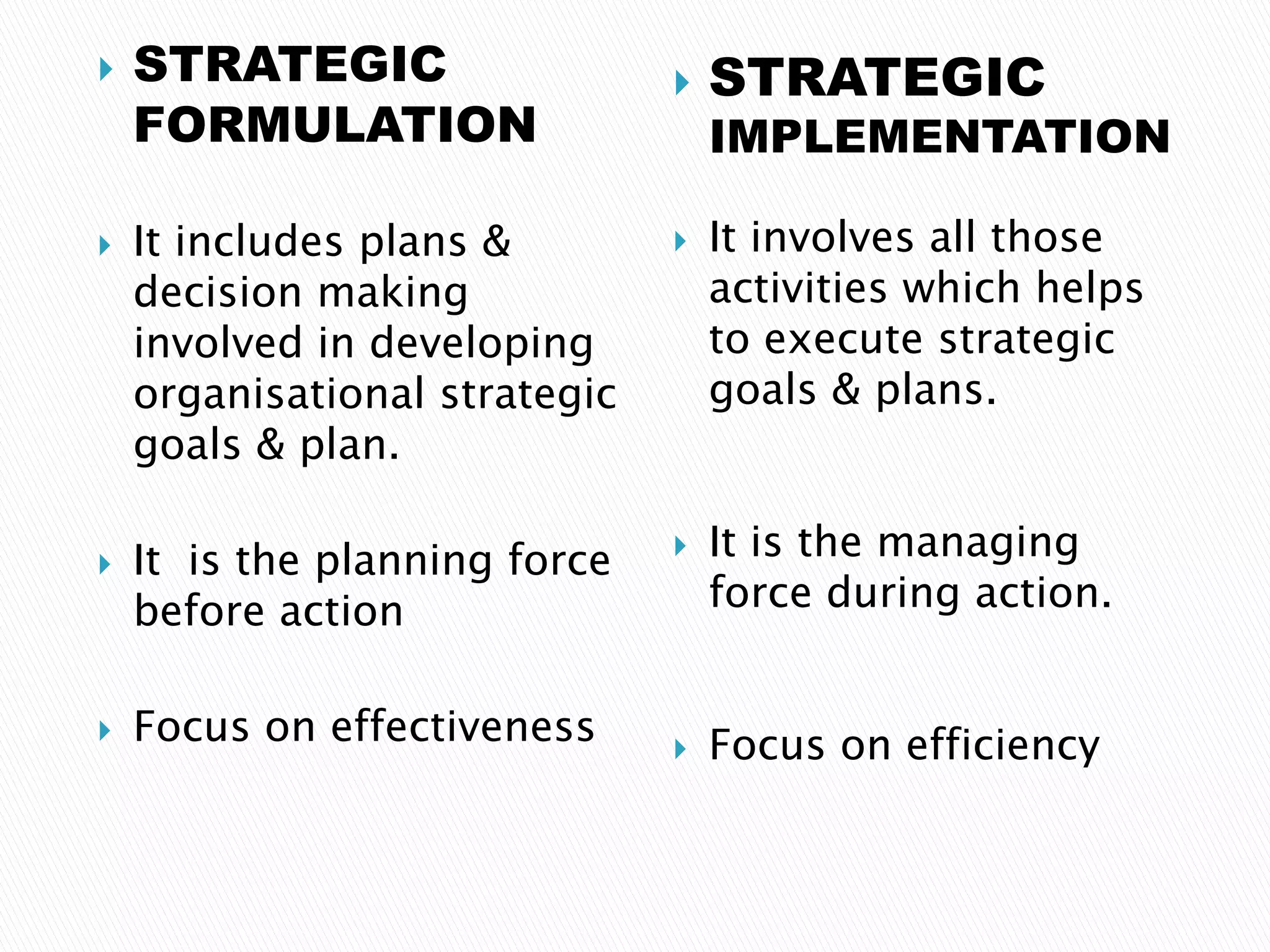  STRATEGIC
FORMULATION
 It includes plans &
decision making
involved in developing
organisational strategic
goals & plan.
 It is the planning force
before action
 Focus on effectiveness
 STRATEGIC
IMPLEMENTATION
 It involves all those
activities which helps
to execute strategic
goals & plans.
 It is the managing
force during action.
 Focus on efficiency
 