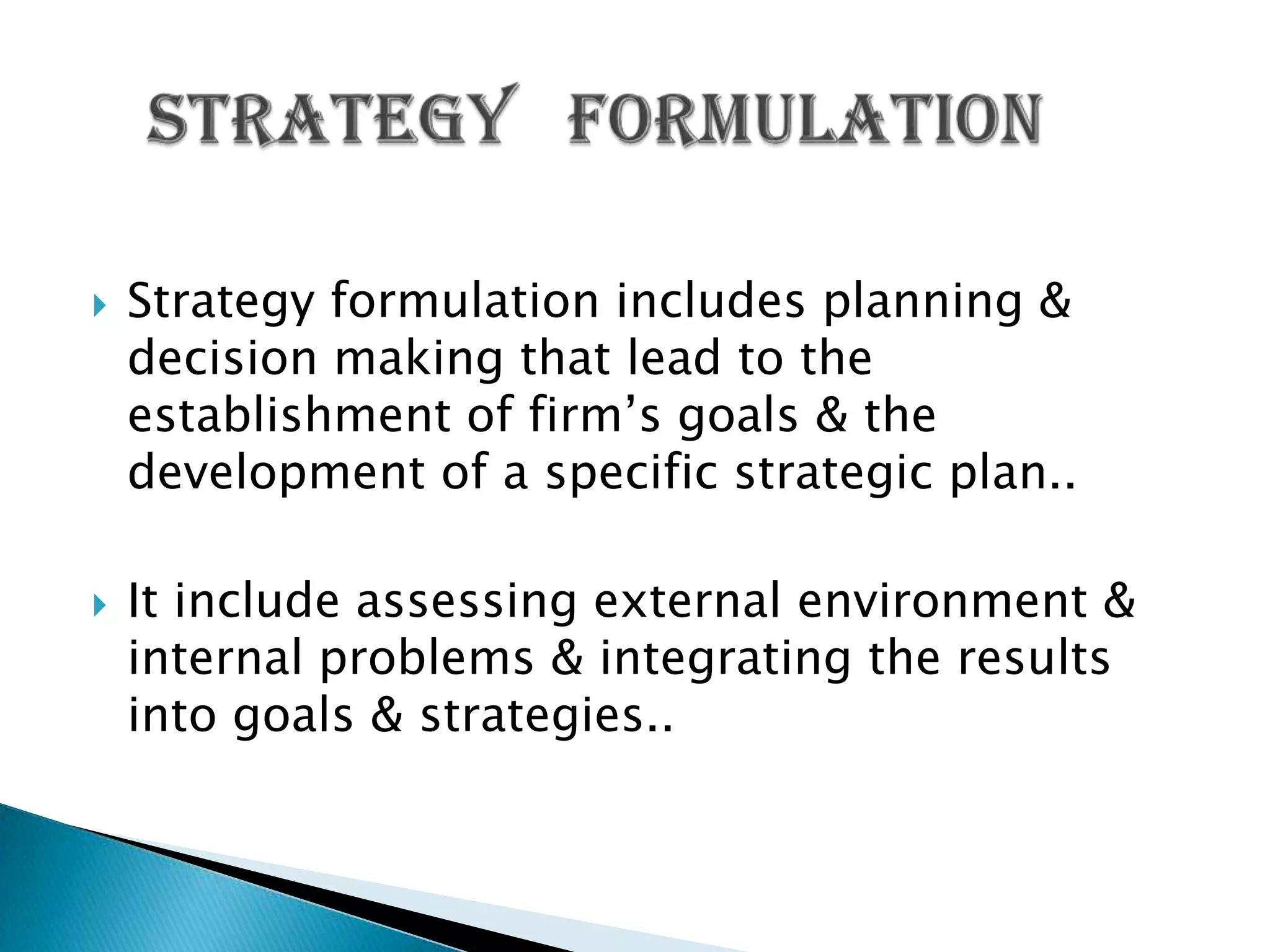  Strategy formulation includes planning &
decision making that lead to the
establishment of firm’s goals & the
development of a specific strategic plan..
 It include assessing external environment &
internal problems & integrating the results
into goals & strategies..
 