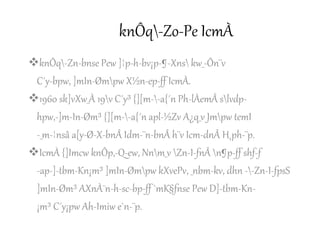 knÔq-Zo-Pe IcmÀ
knÔq-Zn-bnse Pew ]¦p-h-bv¡p-¶-Xns kw_-Ôn¨v
C´y-bpw, ]mIn-Ømpw X½n-ep-ff IcmÀ.
1960 sk]vXw_À 19v C´y³ {][m--a{´n Ph-lÀemÂ slvdp-
hpw,-]m-In-Øm³ {][m--a{´n apl-½Zv A¿q_v Jmpw temI
-_m-¦nsâ a[y-Ø-X-bnÂ Idm-¨n-bnÂ h¨v Icm-dnÂ H¸ph-¨p.
IcmÀ {]Imcw knÔp,-Q-ew, Nnm_v Zn-I-fnÂ n¶p-ff shf-f
-ap-]-tbm-Kn¡m³ ]mIn-Ømpw kXvePv, _nbm-kv, dhn --Zn-I-fpsS
]mIn-Øm³ AXnÀ¯n-h-sc-bp-ff `mK§fnse Pew D]-tbm-Kn-
¡m³ C´y¡pw Ah-Imiw e`n-¨p.
 