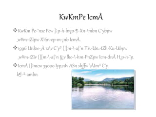 KwKmPe IcmÀ
KwKm Pe-¯nse Pew ]¦p-h-bv¡p-¶-Xn-mbn C´ybpw
_w¥m-tZipw X½n-ep-m-¡nb IcmÀ.
1996 Unkw-_À 12v C´y³ {][m--a{´n F¨v.-Un.-tZh-Ku-Ubpw
_w¥m-tZiv {][m--a{´n tj¡v lko--hm-PnZpw Icm-dnÂ H¸p-h-¨p.
IcmÀ {]Imcw 35000 Iyp_nIv ASn shffw ÂIm³ C´y
k¶-²-ambn
 