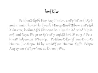 kw{Klw
Pe t{kmX-ÊpIÄ Hcp kaq-l-¯n-tm, cmPy-¯ntm {]tXy-I-
ambn amän hbv¡pI km[y-a-Ã F¶n-cp-¶mÂ¯t¶bpw cmPy-§Ä
X½n-epw, kwØm--§Ä X½nepw Pe-¯n-p-thn XÀ¡w hÀ²n¨p-h-
cp¶ kml-Ncyw IW-¡n-se-Sp¯v sFIy-cmjv{S kwL-S 2013 s Pe-k-
l-I-cW hÀj-ambn BN-cn-¨p. Pe-t{km-X-Êp-Isf kwc-£n-t¡-Xv
Hmtcm ]uc-tâbpw IÀ¯hy amsW¶pw Hmtcm Xpffn Pehpw
Aaq-ey-am-sW¶pw mw a-Ên-em-¡-Ww.
 