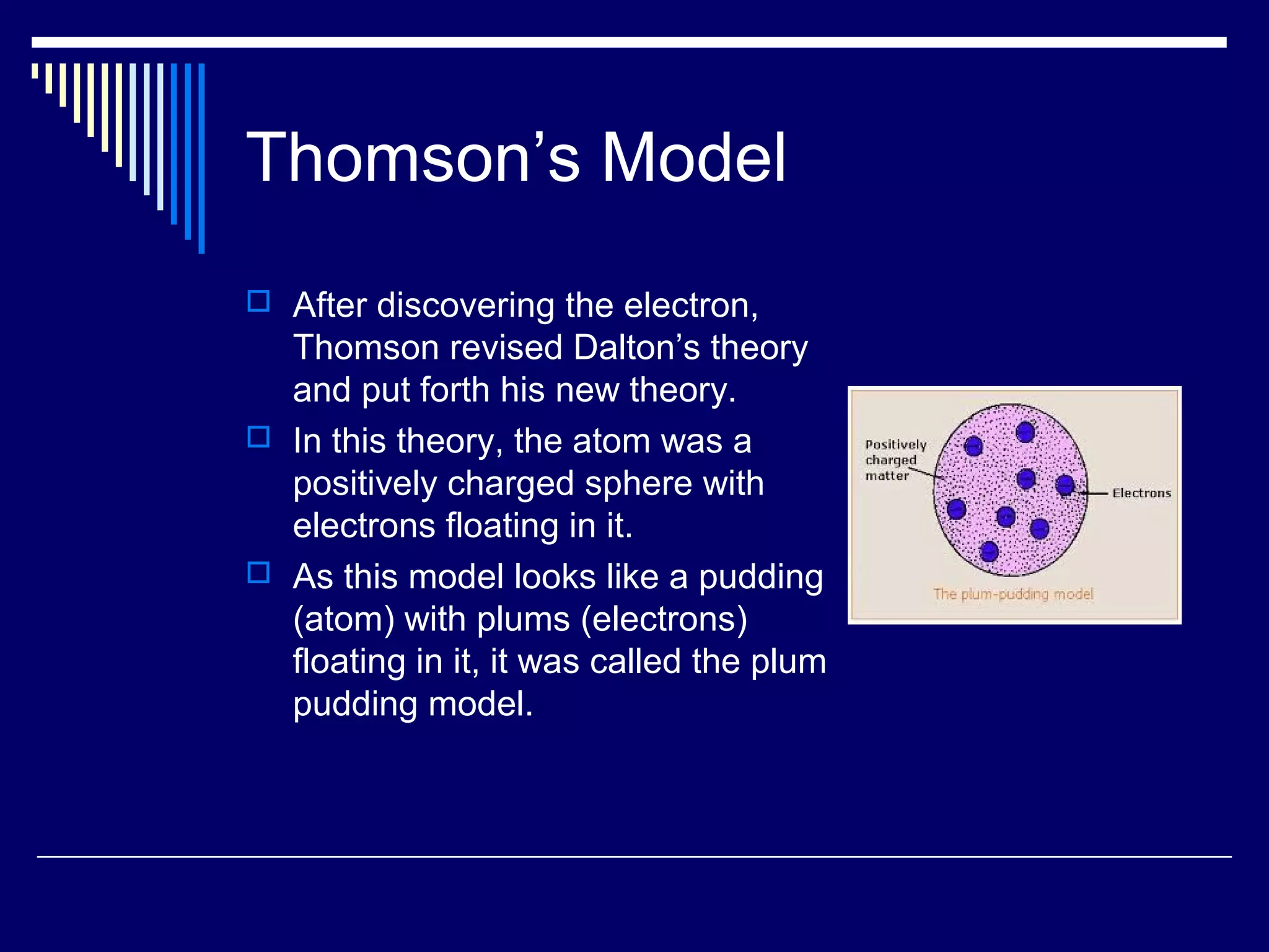 Thomson’s Model
 After discovering the electron,
Thomson revised Dalton’s theory
and put forth his new theory.
 In this theory, the atom was a
positively charged sphere with
electrons floating in it.
 As this model looks like a pudding
(atom) with plums (electrons)
floating in it, it was called the plum
pudding model.
 