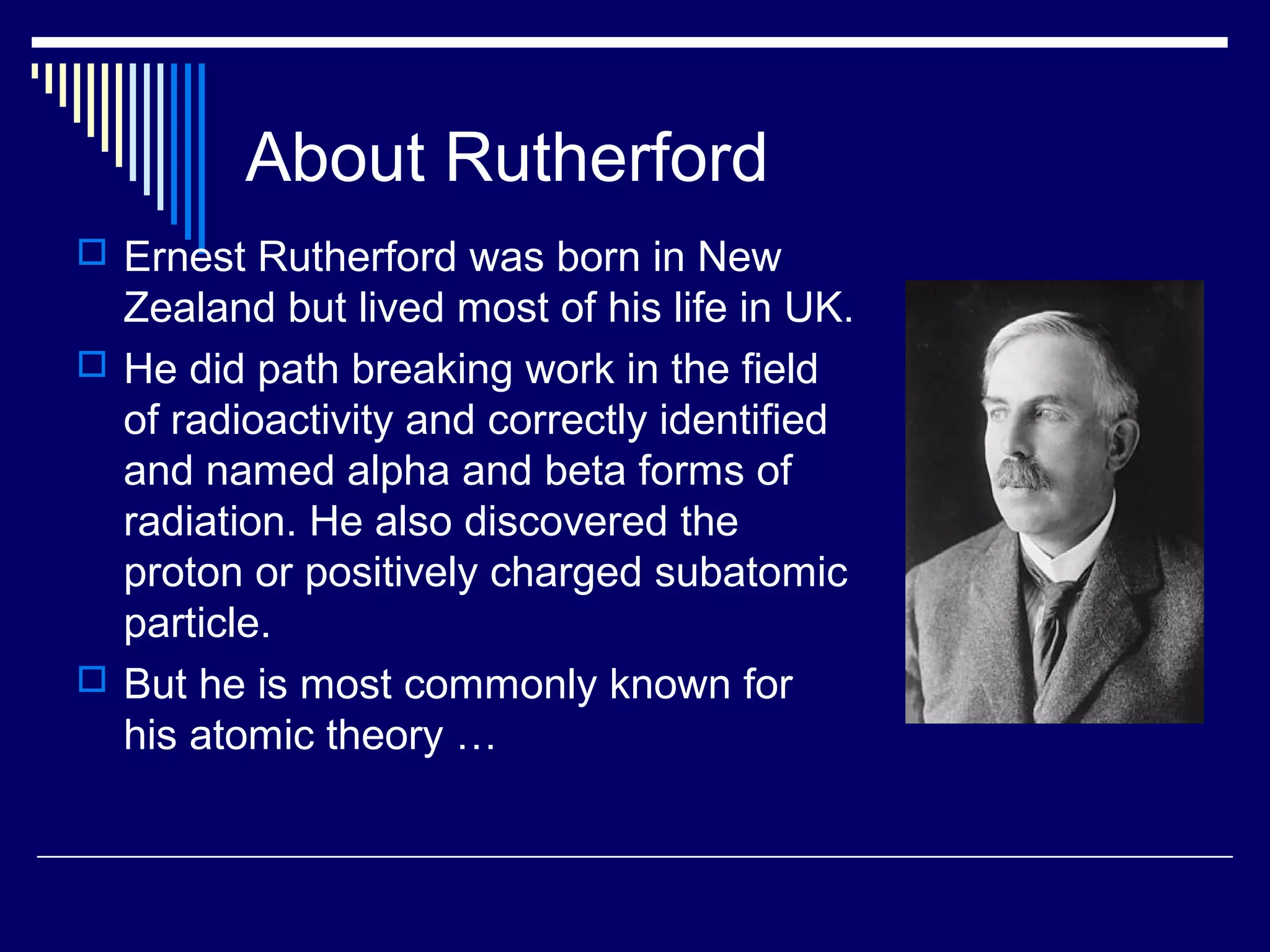 About Rutherford
 Ernest Rutherford was born in New
Zealand but lived most of his life in UK.
 He did path breaking work in the field
of radioactivity and correctly identified
and named alpha and beta forms of
radiation. He also discovered the
proton or positively charged subatomic
particle.
 But he is most commonly known for
his atomic theory …
 