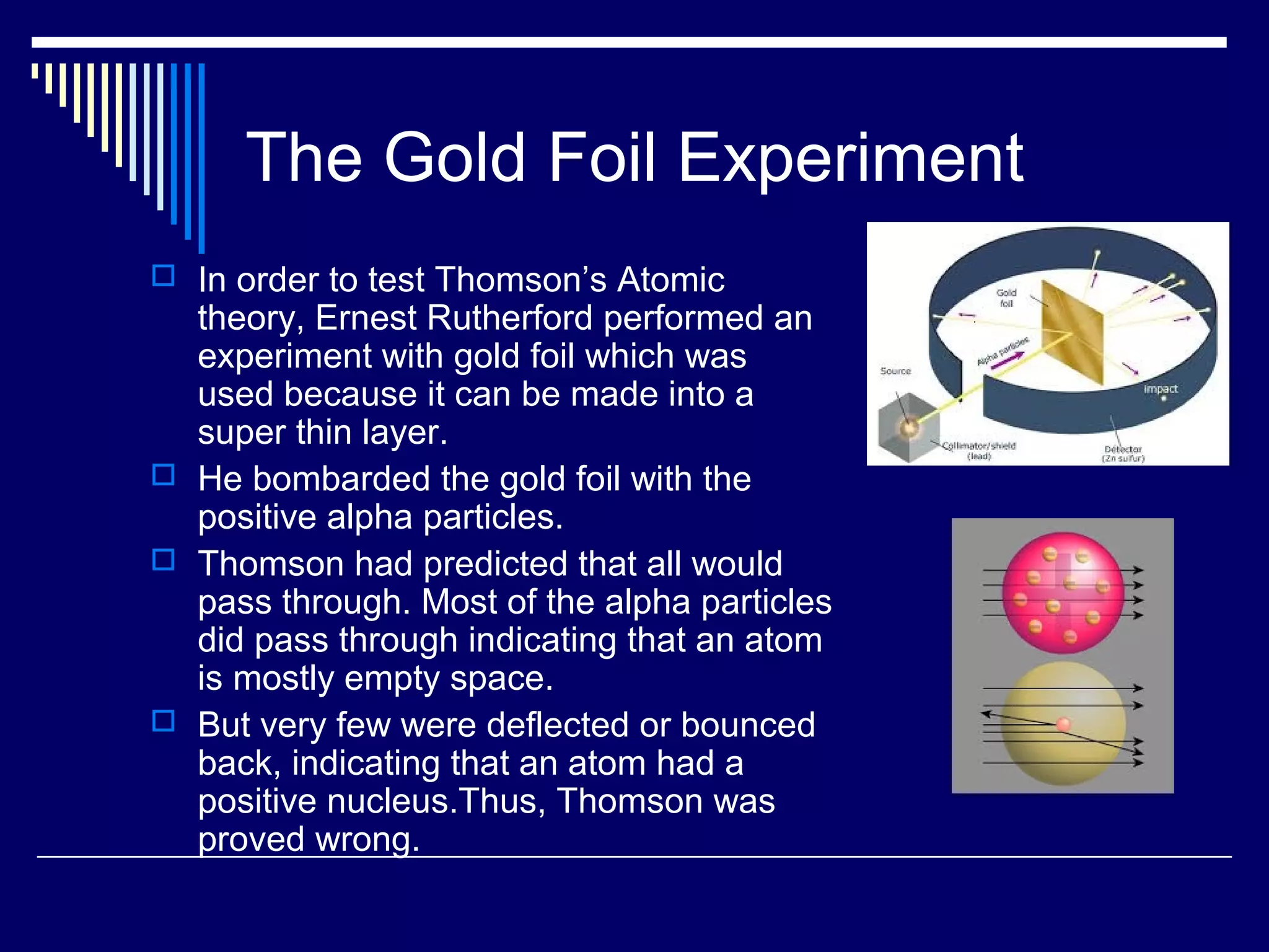 The Gold Foil Experiment
 In order to test Thomson’s Atomic
theory, Ernest Rutherford performed an
experiment with gold foil which was
used because it can be made into a
super thin layer.
 He bombarded the gold foil with the
positive alpha particles.
 Thomson had predicted that all would
pass through. Most of the alpha particles
did pass through indicating that an atom
is mostly empty space.
 But very few were deflected or bounced
back, indicating that an atom had a
positive nucleus.Thus, Thomson was
proved wrong.
 