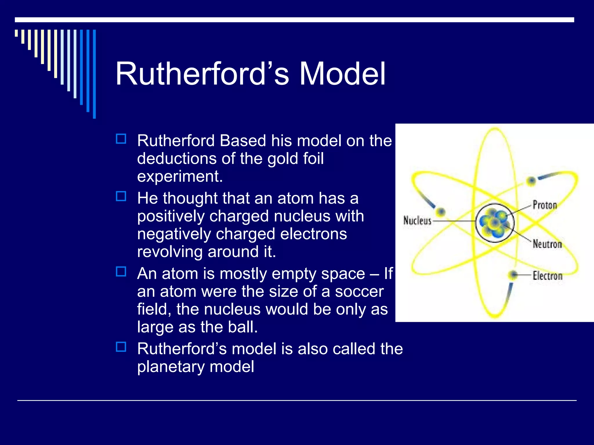 Rutherford’s Model
 Rutherford Based his model on the
deductions of the gold foil
experiment.
 He thought that an atom has a
positively charged nucleus with
negatively charged electrons
revolving around it.
 An atom is mostly empty space – If
an atom were the size of a soccer
field, the nucleus would be only as
large as the ball.
 Rutherford’s model is also called the
planetary model
 