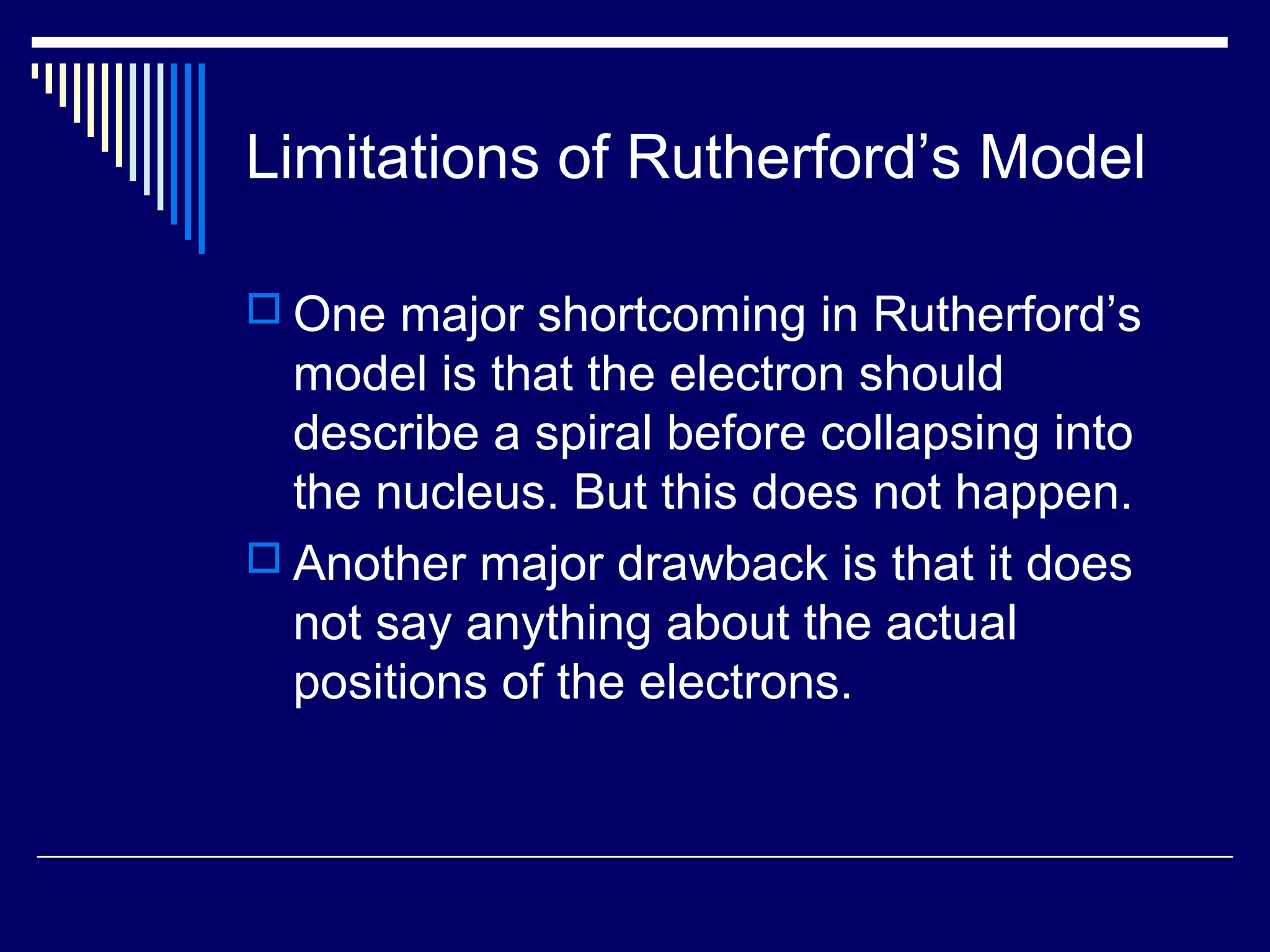 Limitations of Rutherford’s Model
 One major shortcoming in Rutherford’s
model is that the electron should
describe a spiral before collapsing into
the nucleus. But this does not happen.
 Another major drawback is that it does
not say anything about the actual
positions of the electrons.
 