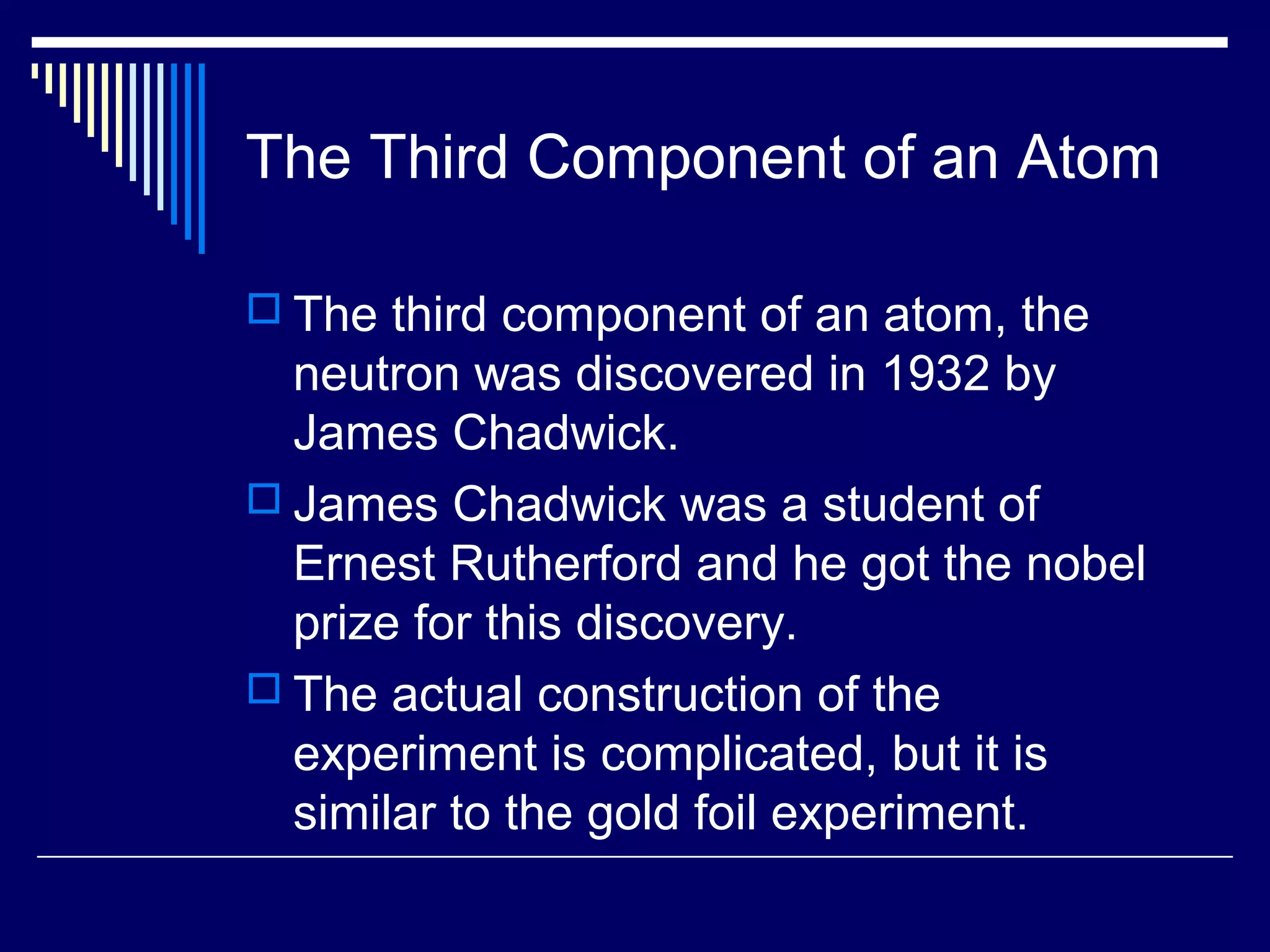 The Third Component of an Atom
 The third component of an atom, the
neutron was discovered in 1932 by
James Chadwick.
 James Chadwick was a student of
Ernest Rutherford and he got the nobel
prize for this discovery.
 The actual construction of the
experiment is complicated, but it is
similar to the gold foil experiment.
 