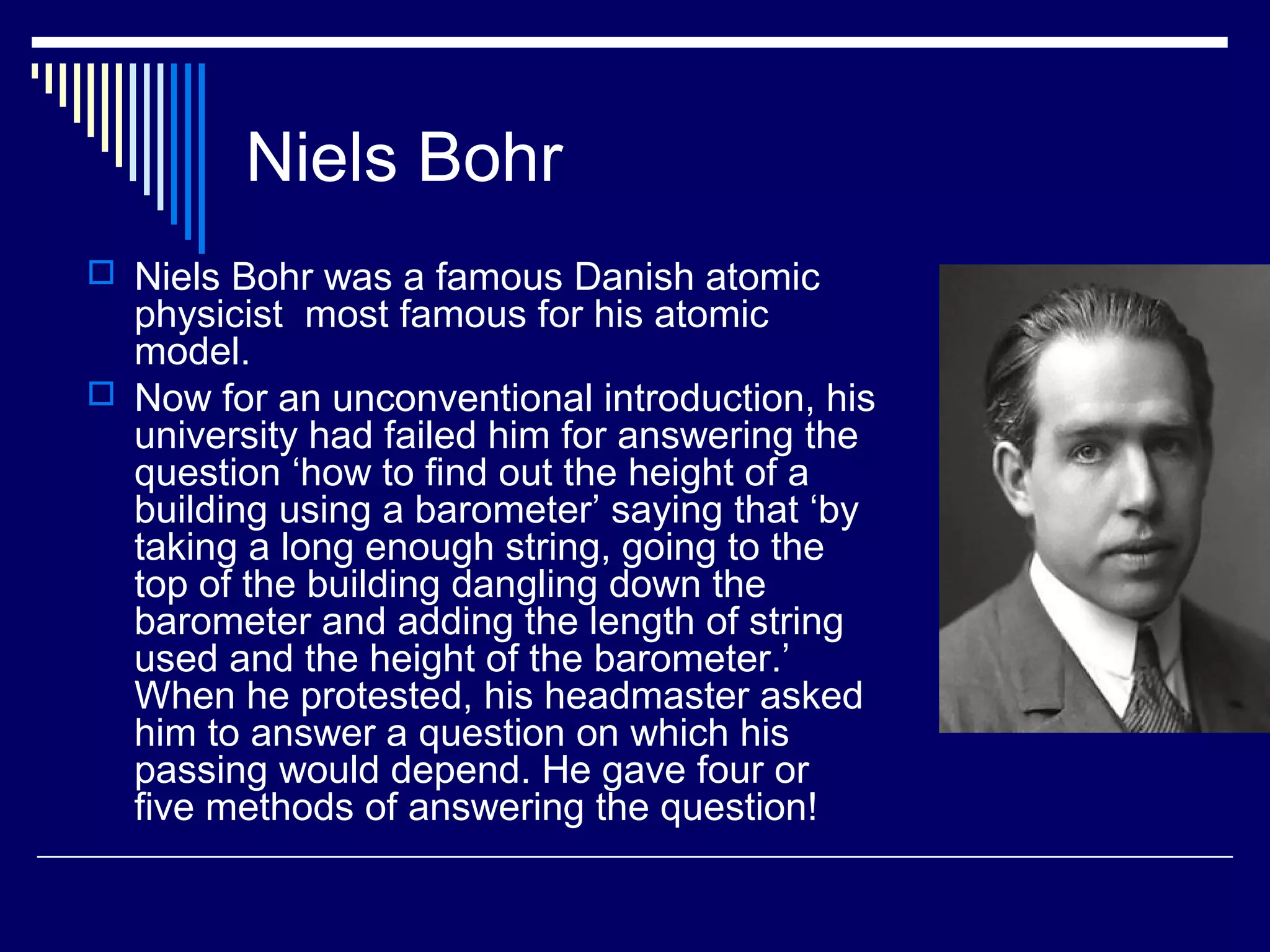 Niels Bohr
 Niels Bohr was a famous Danish atomic
physicist most famous for his atomic
model.
 Now for an unconventional introduction, his
university had failed him for answering the
question ‘how to find out the height of a
building using a barometer’ saying that ‘by
taking a long enough string, going to the
top of the building dangling down the
barometer and adding the length of string
used and the height of the barometer.’
When he protested, his headmaster asked
him to answer a question on which his
passing would depend. He gave four or
five methods of answering the question!
 