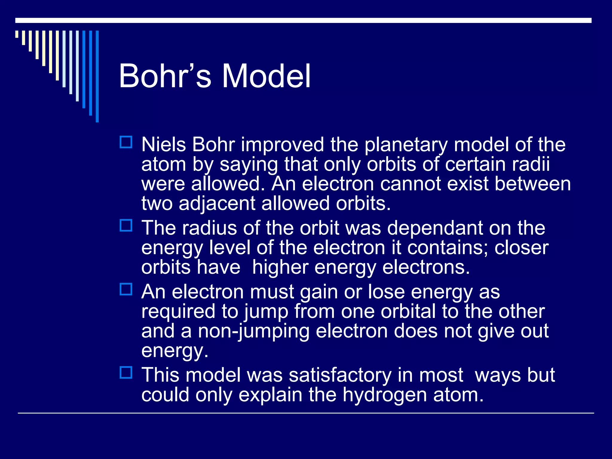 Bohr’s Model
 Niels Bohr improved the planetary model of the
atom by saying that only orbits of certain radii
were allowed. An electron cannot exist between
two adjacent allowed orbits.
 The radius of the orbit was dependant on the
energy level of the electron it contains; closer
orbits have higher energy electrons.
 An electron must gain or lose energy as
required to jump from one orbital to the other
and a non-jumping electron does not give out
energy.
 This model was satisfactory in most ways but
could only explain the hydrogen atom.
 