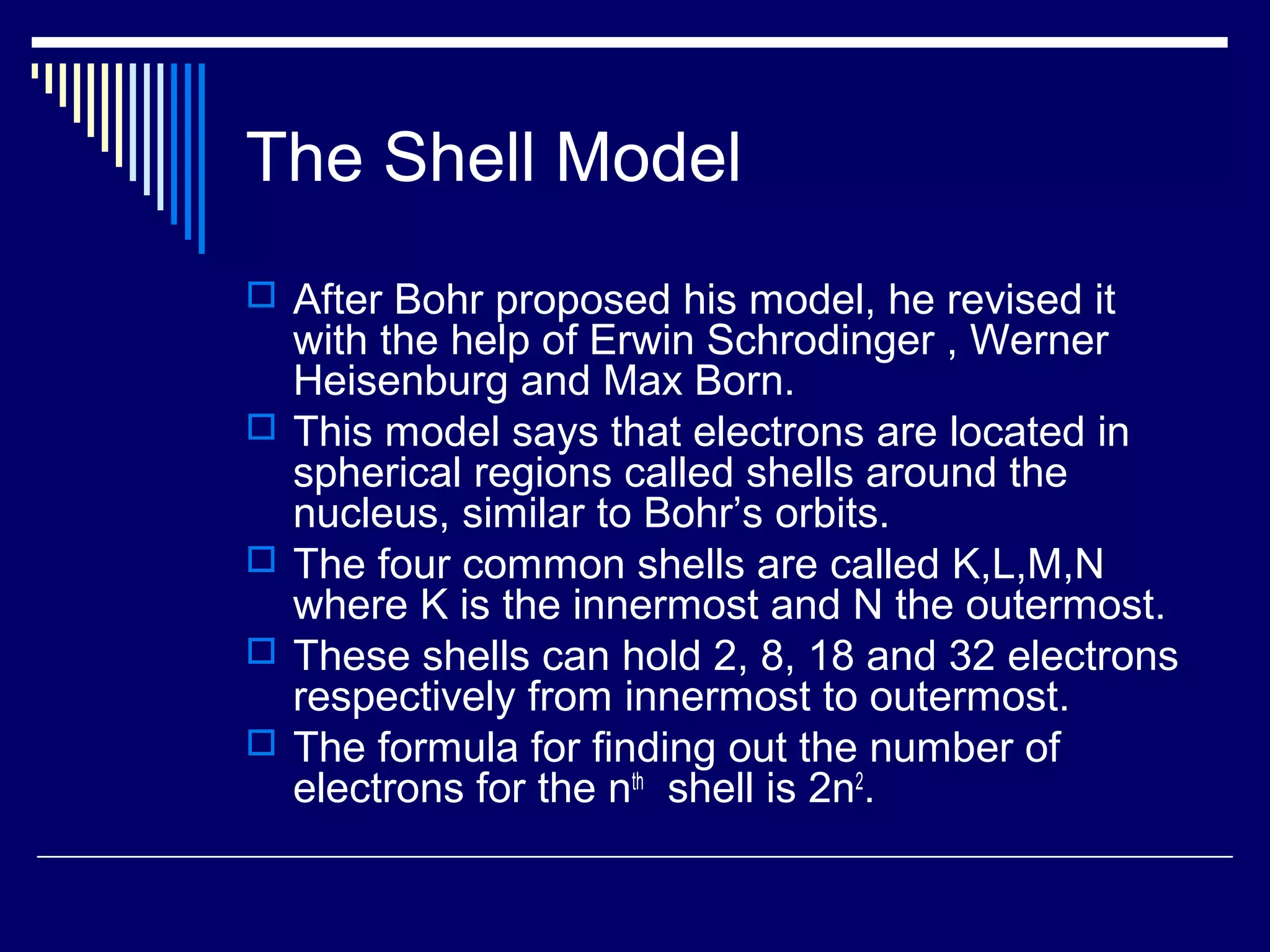 The Shell Model
 After Bohr proposed his model, he revised it
with the help of Erwin Schrodinger , Werner
Heisenburg and Max Born.
 This model says that electrons are located in
spherical regions called shells around the
nucleus, similar to Bohr’s orbits.
 The four common shells are called K,L,M,N
where K is the innermost and N the outermost.
 These shells can hold 2, 8, 18 and 32 electrons
respectively from innermost to outermost.
 The formula for finding out the number of
electrons for the nth
shell is 2n2
.
 