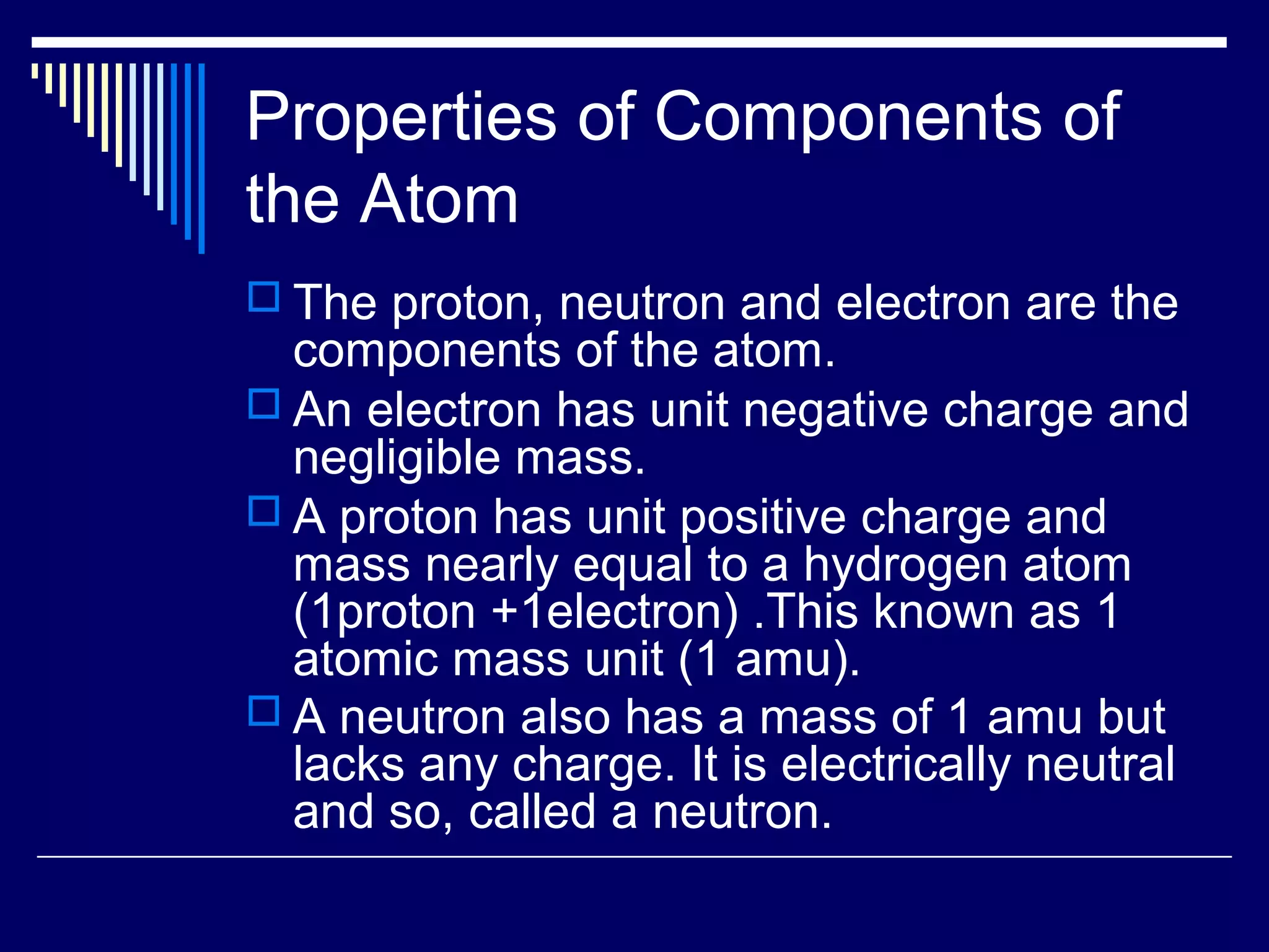 Properties of Components of
the Atom
 The proton, neutron and electron are the
components of the atom.
 An electron has unit negative charge and
negligible mass.
 A proton has unit positive charge and
mass nearly equal to a hydrogen atom
(1proton +1electron) .This known as 1
atomic mass unit (1 amu).
 A neutron also has a mass of 1 amu but
lacks any charge. It is electrically neutral
and so, called a neutron.
 