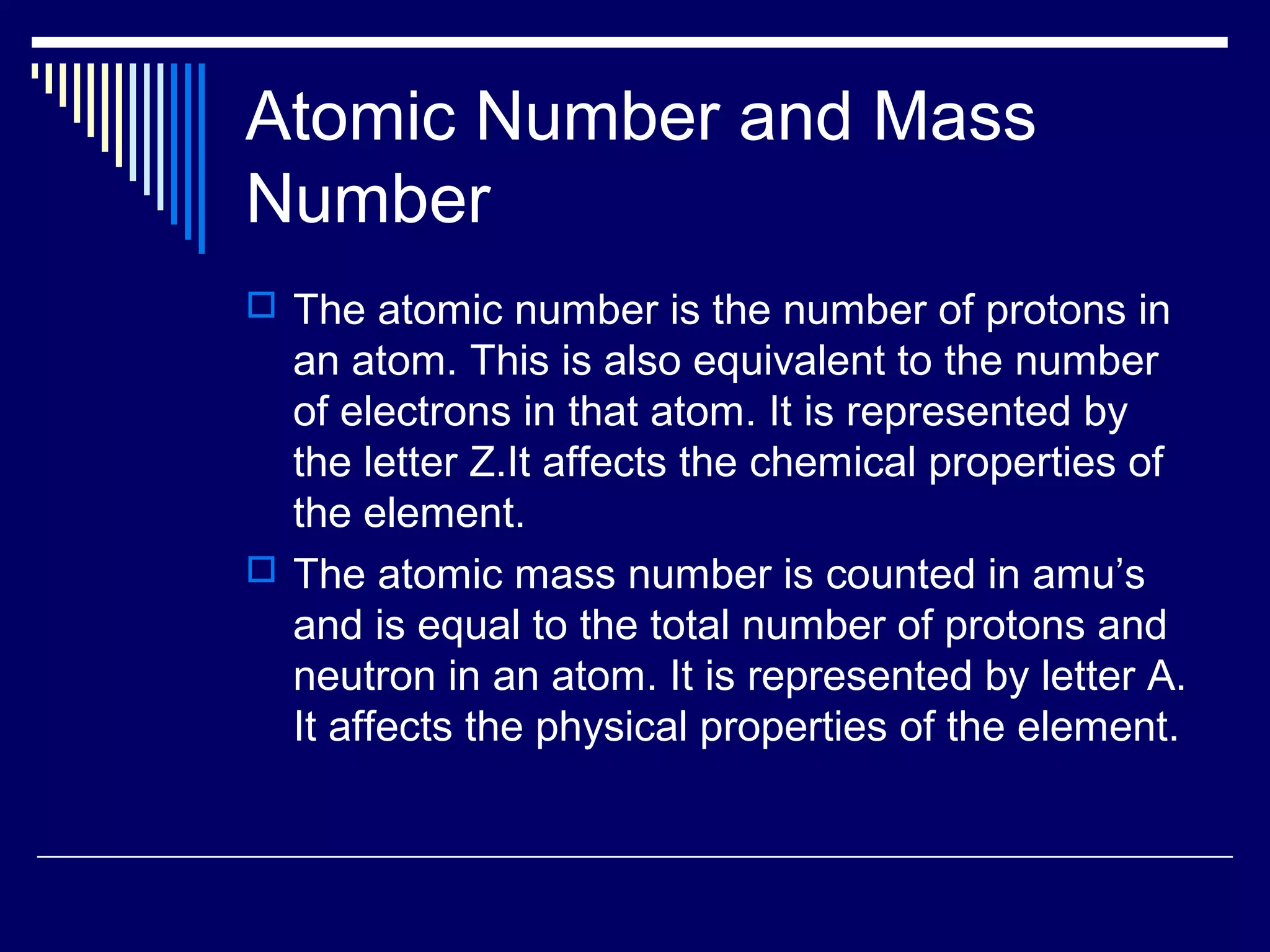 Atomic Number and Mass
Number
 The atomic number is the number of protons in
an atom. This is also equivalent to the number
of electrons in that atom. It is represented by
the letter Z.It affects the chemical properties of
the element.
 The atomic mass number is counted in amu’s
and is equal to the total number of protons and
neutron in an atom. It is represented by letter A.
It affects the physical properties of the element.
 