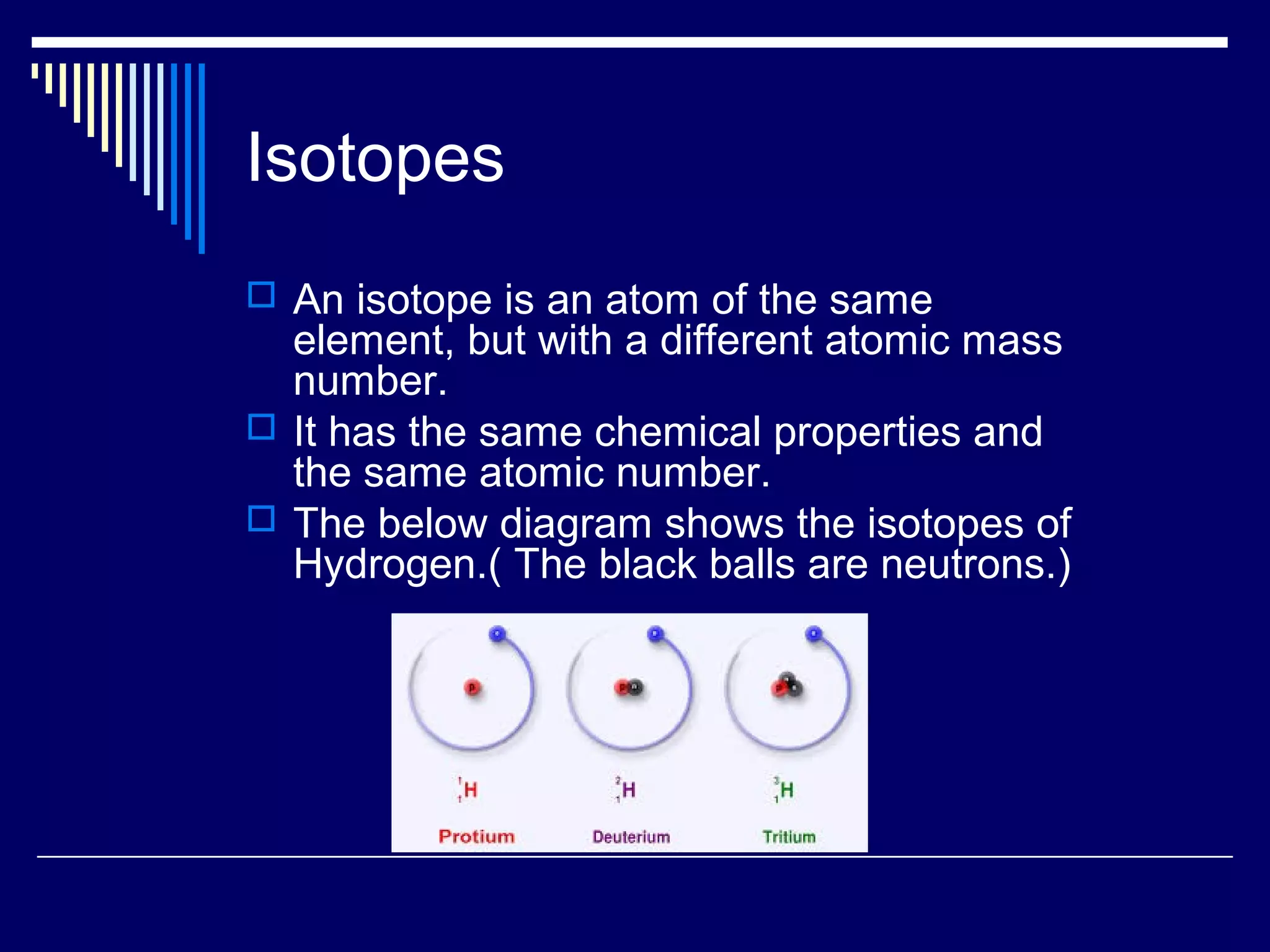 Isotopes
 An isotope is an atom of the same
element, but with a different atomic mass
number.
 It has the same chemical properties and
the same atomic number.
 The below diagram shows the isotopes of
Hydrogen.( The black balls are neutrons.)
 