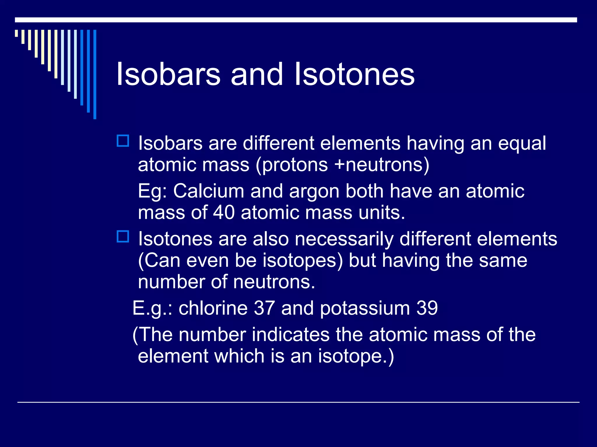 Isobars and Isotones
 Isobars are different elements having an equal
atomic mass (protons +neutrons)
Eg: Calcium and argon both have an atomic
mass of 40 atomic mass units.
 Isotones are also necessarily different elements
(Can even be isotopes) but having the same
number of neutrons.
E.g.: chlorine 37 and potassium 39
(The number indicates the atomic mass of the
element which is an isotope.)
 