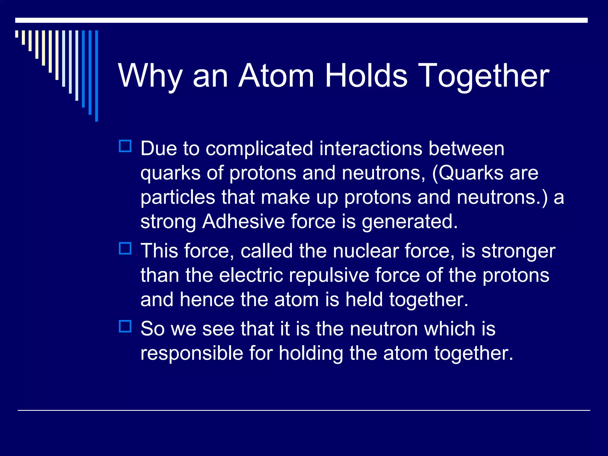 Why an Atom Holds Together
 Due to complicated interactions between
quarks of protons and neutrons, (Quarks are
particles that make up protons and neutrons.) a
strong Adhesive force is generated.
 This force, called the nuclear force, is stronger
than the electric repulsive force of the protons
and hence the atom is held together.
 So we see that it is the neutron which is
responsible for holding the atom together.
 