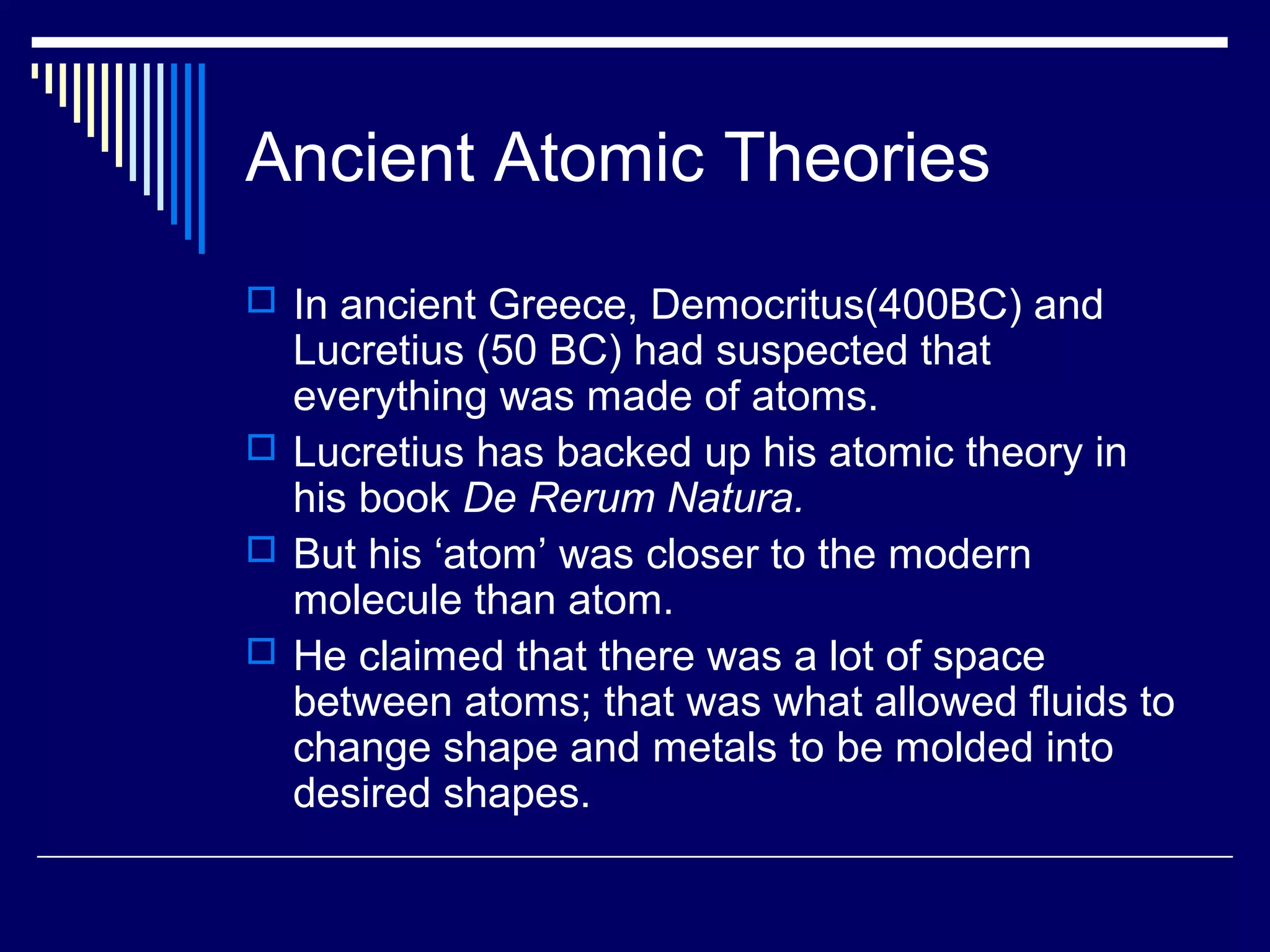 Ancient Atomic Theories
 In ancient Greece, Democritus(400BC) and
Lucretius (50 BC) had suspected that
everything was made of atoms.
 Lucretius has backed up his atomic theory in
his book De Rerum Natura.
 But his ‘atom’ was closer to the modern
molecule than atom.
 He claimed that there was a lot of space
between atoms; that was what allowed fluids to
change shape and metals to be molded into
desired shapes.
 