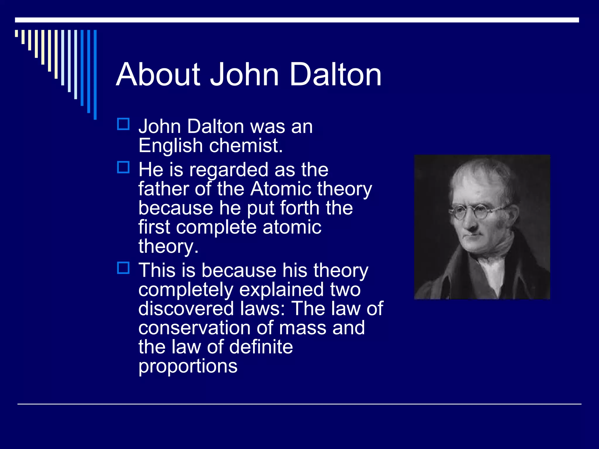 About John Dalton
 John Dalton was an
English chemist.
 He is regarded as the
father of the Atomic theory
because he put forth the
first complete atomic
theory.
 This is because his theory
completely explained two
discovered laws: The law of
conservation of mass and
the law of definite
proportions
 